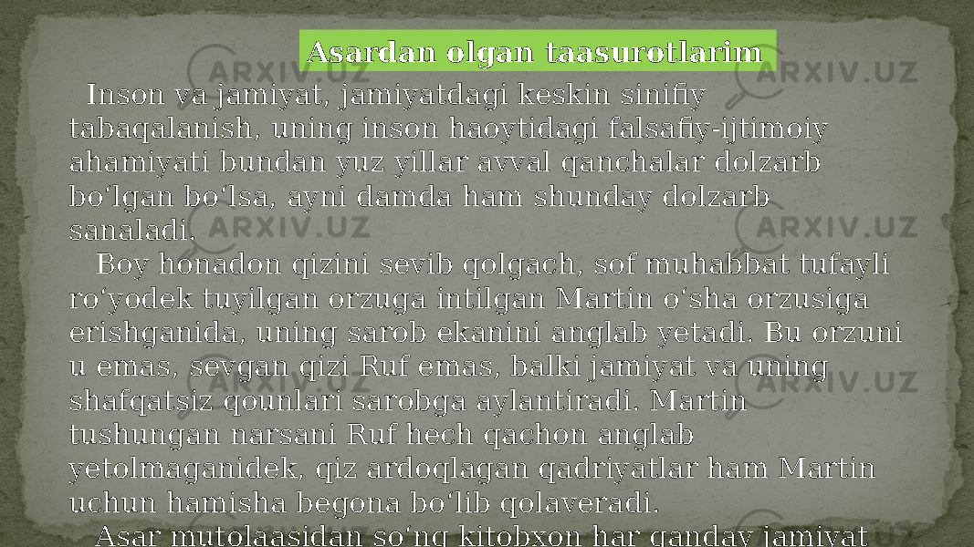 Asardan olgan taasurotlarim Inson va jamiyat, jamiyatdagi keskin sinifiy tabaqalanish, uning inson haoytidagi falsafiy-ijtimoiy ahamiyati bundan yuz yillar avval qanchalar dolzarb bo‘lgan bo‘lsa, ayni damda ham shunday dolzarb sanaladi. Boy honadon qizini sevib qolgach, sof muhabbat tufayli ro‘yodek tuyilgan orzuga intilgan Martin o‘sha orzusiga erishganida, uning sarob ekanini anglab yetadi. Bu orzuni u emas, sevgan qizi Ruf emas, balki jamiyat va uning shafqatsiz qounlari sarobga aylantiradi. Martin tushungan narsani Ruf hech qachon anglab yetolmaganidek, qiz ardoqlagan qadriyatlar ham Martin uchun hamisha begona bo‘lib qolaveradi. Asar mutolaasidan so‘ng kitobxon har qanday jamiyat tuzumga chin inson bo‘lish, buni anglay olish eng yuksak va oliy qadriyat ekanini his qiladi. 