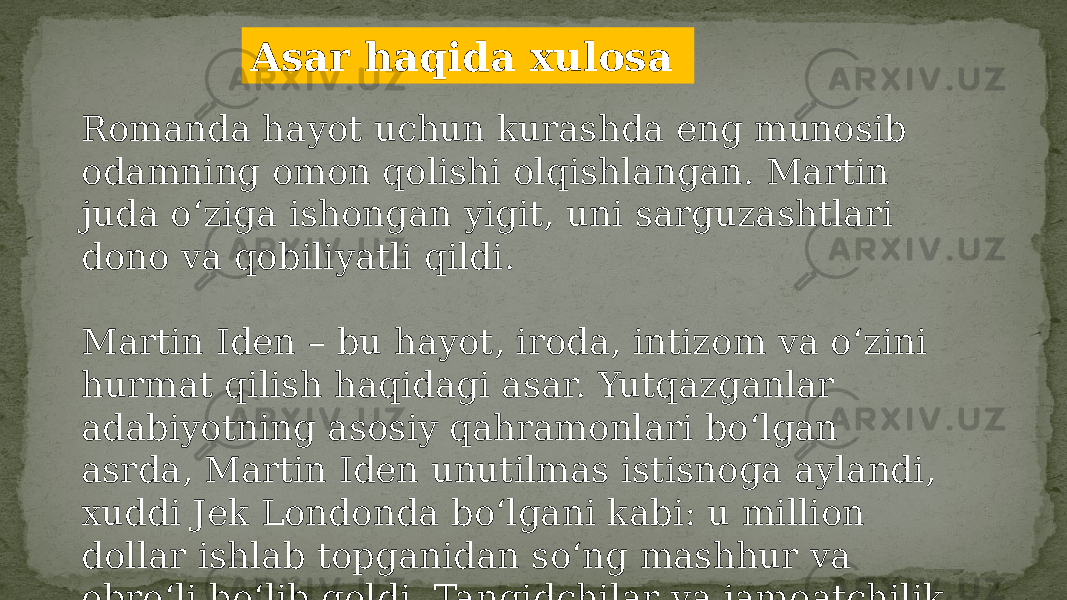 Asar haqida xulosa Romanda hayot uchun kurashda eng munosib odamning omon qolishi olqishlangan. Martin juda o‘ziga ishongan yigit, uni sarguzashtlari dono va qobiliyatli qildi. Martin Iden – bu hayot, iroda, intizom va o‘zini hurmat qilish haqidagi asar. Yutqazganlar adabiyotning asosiy qahramonlari bo‘lgan asrda, Martin Iden unutilmas istisnoga aylandi, xuddi Jek Londonda bo‘lgani kabi: u million dollar ishlab topganidan so‘ng mashhur va obro‘li bo‘lib qoldi. Tanqidchilar va jamoatchilik ularning imtiyozli mavqeidan mamnun emasdi. 