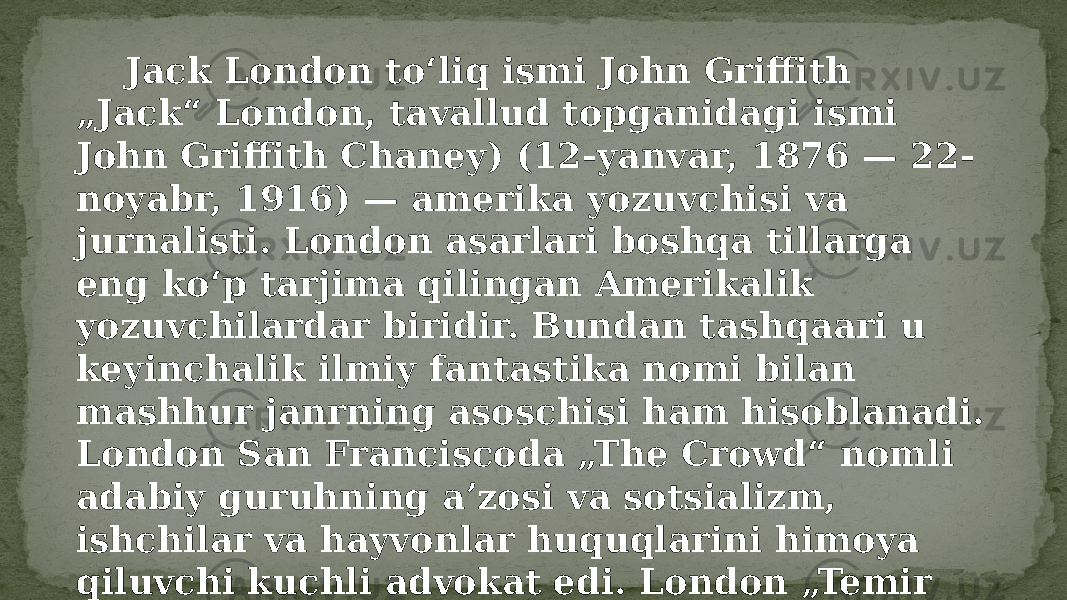  Jack London toʻliq ismi John Griffith „Jack“ London, tavallud topganidagi ismi John Griffith Chaney) (12-yanvar, 1876 — 22- noyabr, 1916) — amerika yozuvchisi va jurnalisti. London asarlari boshqa tillarga eng koʻp tarjima qilingan Amerikalik yozuvchilardar biridir. Bundan tashqaari u keyinchalik ilmiy fantastika nomi bilan mashhur janrning asoschisi ham hisoblanadi. London San Franciscoda „The Crowd“ nomli adabiy guruhning aʼzosi va sotsializm, ishchilar va hayvonlar huquqlarini himoya qiluvchi kuchli advokat edi. London „Temir tovon“(The Iron Heel), „The people of the Abyss“, „War of the Classes“ va „Before Adam“ kabi bu mavzularga tegishli bir qancha asarlar yozgan. 