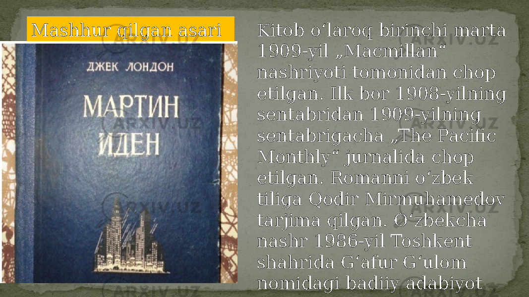 Mashhur qilgan asari Kitob oʻlaroq birinchi marta 1909-yil „Macmillan“ nashriyoti tomonidan chop etilgan. Ilk bor 1908-yilning sentabridan 1909-yilning sentabrigacha „The Pacific Monthly“ jurnalida chop etilgan. Romanni oʻzbek tiliga Qodir Mirmuhamedov tarjima qilgan. Oʻzbekcha nashr 1986-yil Toshkent shahrida Gʻafur Gʻulom nomidagi badiiy adabiyot nashriyotida chop etilgan. 