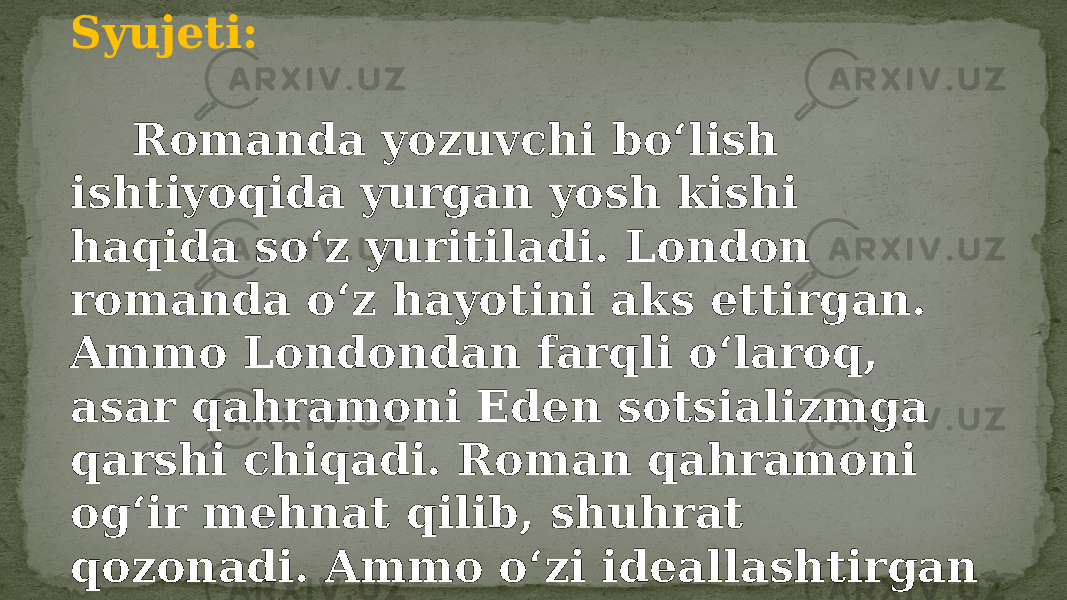 Syujeti: Romanda yozuvchi boʻlish ishtiyoqida yurgan yosh kishi haqida soʻz yuritiladi. London romanda oʻz hayotini aks ettirgan. Ammo Londondan farqli oʻlaroq, asar qahramoni Eden sotsializmga qarshi chiqadi. Roman qahramoni ogʻir mehnat qilib, shuhrat qozonadi. Ammo oʻzi ideallashtirgan tuzumdan hafsalasi pir boʻlib, umidsizlikka tushadi hamda oʻz joniga qasd qiladi. 