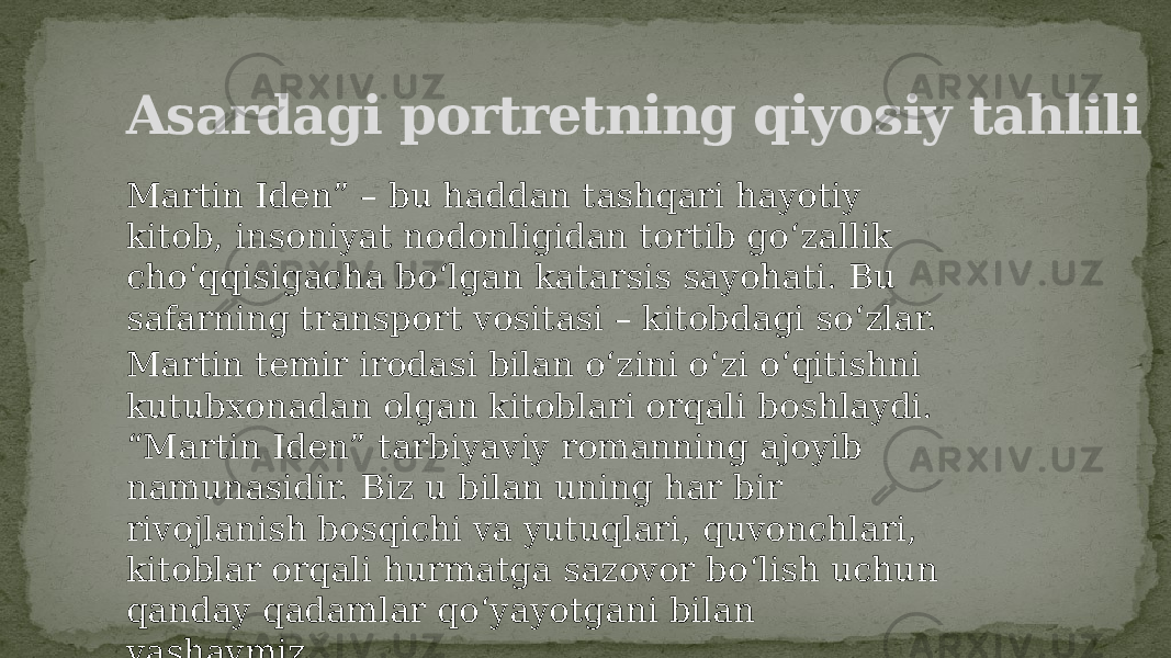 Asardagi portretning qiyosiy tahlili Martin Iden” – bu haddan tashqari hayotiy kitob, insoniyat nodonligidan tortib go‘zallik cho‘qqisigacha bo‘lgan katarsis sayohati. Bu safarning transport vositasi – kitobdagi so‘zlar. Martin temir irodasi bilan o‘zini o‘zi o‘qitishni kutubxonadan olgan kitoblari orqali boshlaydi. “Martin Iden” tarbiyaviy romanning ajoyib namunasidir. Biz u bilan uning har bir rivojlanish bosqichi va yutuqlari, quvonchlari, kitoblar orqali hurmatga sazovor bo‘lish uchun qanday qadamlar qo‘yayotgani bilan yashaymiz. 