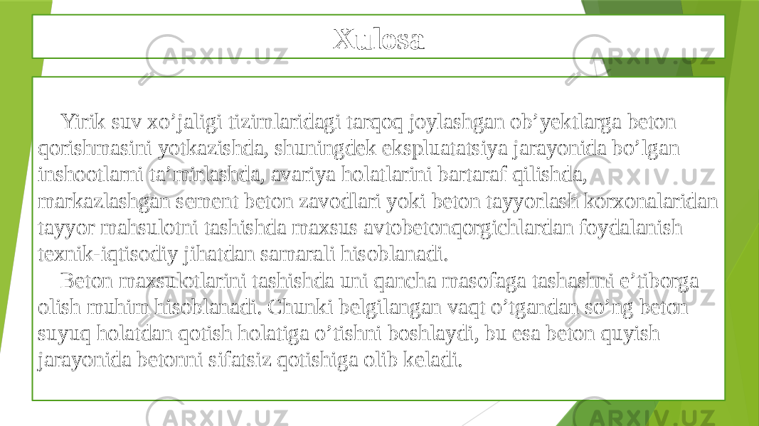 Xulosa Yirik suv xo’jaligi tizimlaridagi tarqoq joylashgan ob’yektlarga beton qorishmasini yotkazishda, shuningdek ekspluatatsiya jarayonida bo’lgan inshootlarni ta’mirlashda, avariya holatlarini bartaraf qilishda, markazlashgan sement beton zavodlari yoki beton tayyorlash korxonalaridan tayyor mahsulotni tashishda maxsus avtobetonqorgichlardan foydalanish texnik-iqtisodiy jihatdan samarali hisoblanadi. Beton maxsulotlarini tashishda uni qancha masofaga tashashni e’tiborga olish muhim hisoblanadi. Chunki belgilangan vaqt o’tgandan so’ng beton suyuq holatdan qotish holatiga o’tishni boshlaydi, bu esa beton quyish jarayonida betonni sifatsiz qotishiga olib keladi. 