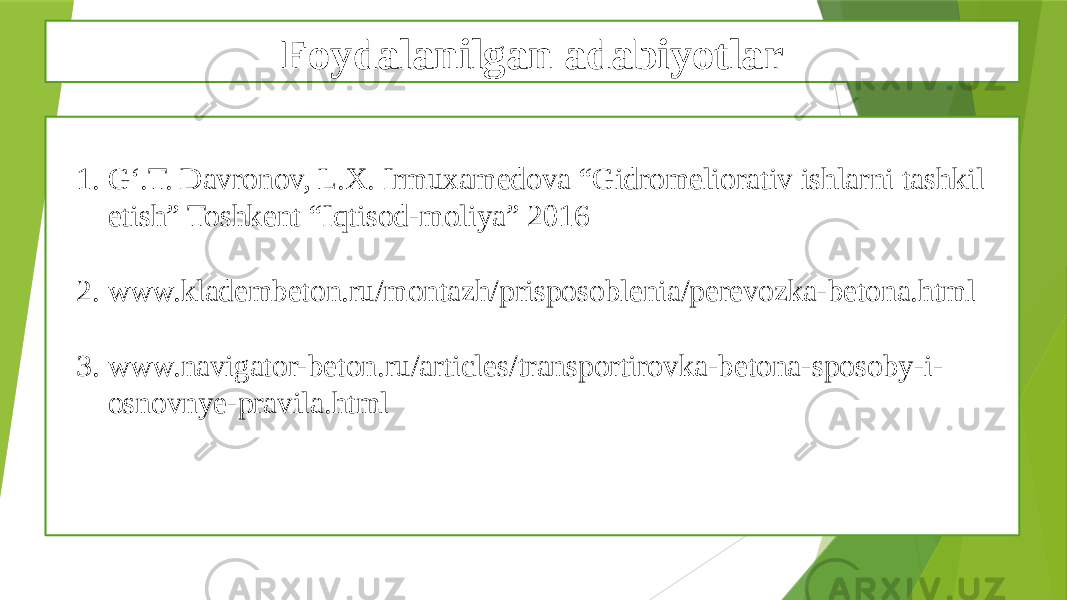 Foydalanilgan adabiyotlar 1. G‘.T. Davronov, L.X. Irmuxamedova “Gidromeliorativ ishlarni tashkil etish” Toshkent “Iqtisod-moliya” 2016 2. www.kladembeton.ru/montazh/prisposoblenia/perevozka-betona.html 3. www.navigator-beton.ru/articles/transportirovka-betona-sposoby-i- osnovnye-pravila.html 