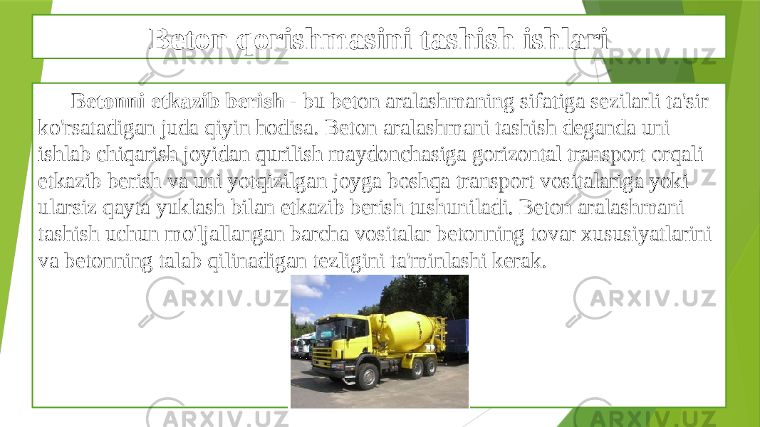 Beton qorishmasini tashish ishlari Betonni etkazib berish - bu beton aralashmaning sifatiga sezilarli ta&#39;sir ko&#39;rsatadigan juda qiyin hodisa. Beton aralashmani tashish deganda uni ishlab chiqarish joyidan qurilish maydonchasiga gorizontal transport orqali etkazib berish va uni yotqizilgan joyga boshqa transport vositalariga yoki ularsiz qayta yuklash bilan etkazib berish tushuniladi. Beton aralashmani tashish uchun mo&#39;ljallangan barcha vositalar betonning tovar xususiyatlarini va betonning talab qilinadigan tezligini ta&#39;minlashi kerak. 