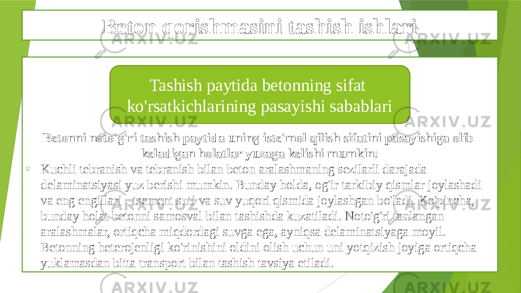 Beton qorishmasini tashish ishlari Betonni noto&#39;g&#39;ri tashish paytida uning iste&#39;mol qilish sifatini pasayishiga olib keladigan holatlar yuzaga kelishi mumkin: • Kuchli tebranish va tebranish bilan beton aralashmaning sezilarli darajada delaminatsiyasi yuz berishi mumkin. Bunday holda, og&#39;ir tarkibiy qismlar joylashadi va eng engillari - tsement suti va suv yuqori qismida joylashgan bo&#39;ladi. Ko&#39;pincha, bunday holat betonni samosval bilan tashishda kuzatiladi. Noto&#39;g&#39;ri tanlangan aralashmalar, ortiqcha miqdordagi suvga ega, ayniqsa delaminatsiyaga moyil. Betonning heterojenligi ko&#39;rinishini oldini olish uchun uni yotqizish joyiga ortiqcha yuklamasdan bitta transport bilan tashish tavsiya etiladi. Tashish paytida betonning sifat ko&#39;rsatkichlarining pasayishi sabablari 