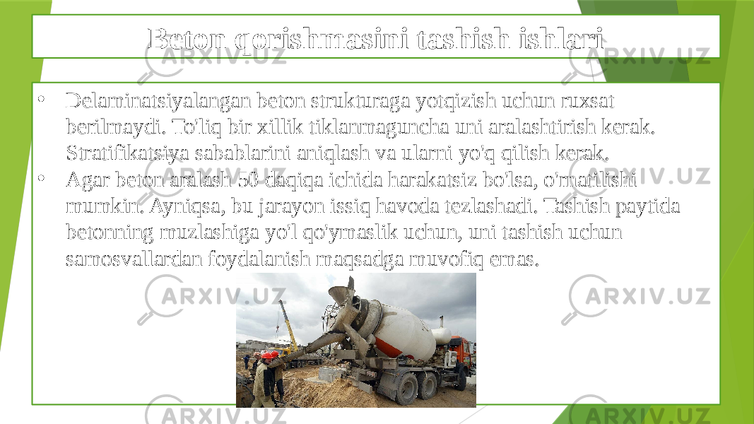 Beton qorishmasini tashish ishlari • Delaminatsiyalangan beton strukturaga yotqizish uchun ruxsat berilmaydi. To&#39;liq bir xillik tiklanmaguncha uni aralashtirish kerak. Stratifikatsiya sabablarini aniqlash va ularni yo&#39;q qilish kerak. • Agar beton aralash 50 daqiqa ichida harakatsiz bo&#39;lsa, o&#39;rnatilishi mumkin. Ayniqsa, bu jarayon issiq havoda tezlashadi. Tashish paytida betonning muzlashiga yo&#39;l qo&#39;ymaslik uchun, uni tashish uchun samosvallardan foydalanish maqsadga muvofiq emas. 