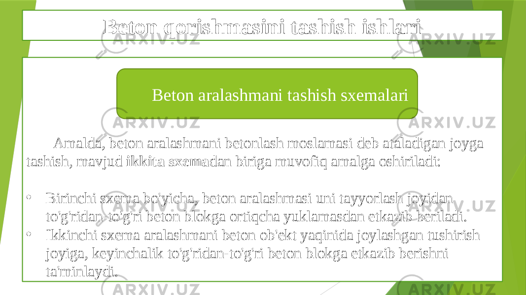 Beton qorishmasini tashish ishlari Amalda, beton aralashmani betonlash moslamasi deb ataladigan joyga tashish, mavjud ikkita sxema dan biriga muvofiq amalga oshiriladi: • Birinchi sxema bo&#39;yicha, beton aralashmasi uni tayyorlash joyidan to&#39;g&#39;ridan-to&#39;g&#39;ri beton blokga ortiqcha yuklamasdan etkazib beriladi. • Ikkinchi sxema aralashmani beton ob&#39;ekt yaqinida joylashgan tushirish joyiga, keyinchalik to&#39;g&#39;ridan-to&#39;g&#39;ri beton blokga etkazib berishni ta&#39;minlaydi. Beton aralashmani tashish sxemalari 