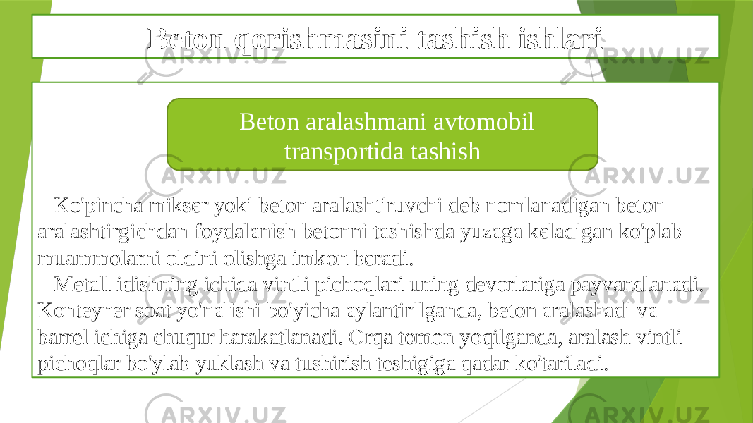 Beton qorishmasini tashish ishlari Ko&#39;pincha mikser yoki beton aralashtiruvchi deb nomlanadigan beton aralashtirgichdan foydalanish betonni tashishda yuzaga keladigan ko&#39;plab muammolarni oldini olishga imkon beradi. Metall idishning ichida vintli pichoqlari uning devorlariga payvandlanadi. Konteyner soat yo&#39;nalishi bo&#39;yicha aylantirilganda, beton aralashadi va barrel ichiga chuqur harakatlanadi. Orqa tomon yoqilganda, aralash vintli pichoqlar bo&#39;ylab yuklash va tushirish teshigiga qadar ko&#39;tariladi. Beton aralashmani avtomobil transportida tashish 