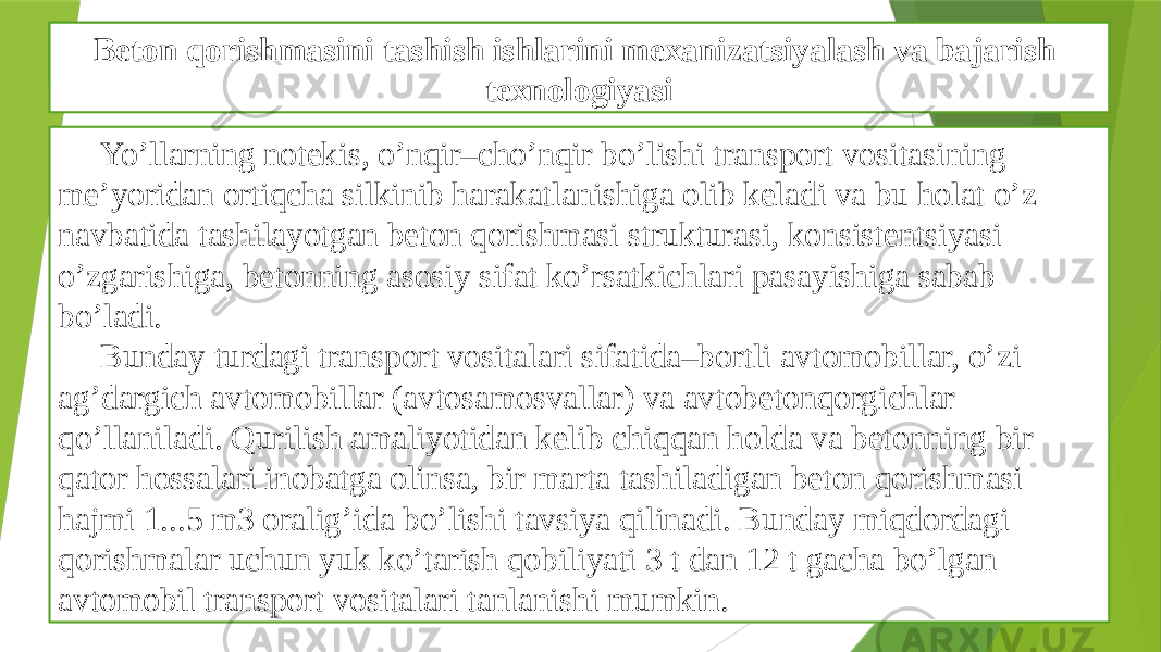 Beton qorishmasini tashish ishlarini mexanizatsiyalash Yo’llarning notekis, o’nqir–cho’nqir bo’lishi transport vositasining me’yoridan ortiqcha silkinib harakatlanishiga olib keladi va bu holat o’z navbatida tashilayotgan beton qorishmasi strukturasi, konsistentsiyasi o’zgarishiga, betonning asosiy sifat ko’rsatkichlari pasayishiga sabab bo’ladi. Bunday turdagi transport vositalari sifatida–bortli avtomobillar, o’zi ag’dargich avtomobillar (avtosamosvallar) va avtobetonqorgichlar qo’llaniladi. Qurilish amaliyotidan kelib chiqqan holda va betonning bir qator hossalari inobatga olinsa, bir marta tashiladigan beton qorishmasi hajmi 1...5 m3 oralig’ida bo’lishi tavsiya qilinadi. Bunday miqdordagi qorishmalar uchun yuk ko’tarish qobiliyati 3 t dan 12 t gacha bo’lgan avtomobil transport vositalari tanlanishi mumkin. Beton qorishmasini tashish ishlarini mexanizatsiyalash va bajarish texnologiyasi 