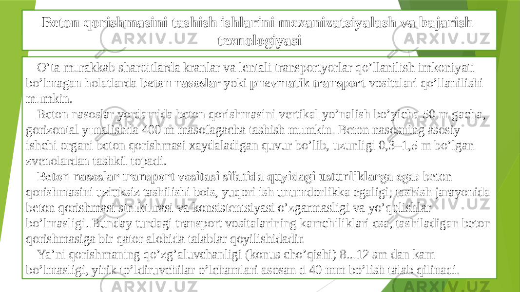 Beton qorishmasini tashish ishlarini bajarish texnologiyasi O’ta murakkab sharoitlarda kranlar va lentali transportyorlar qo’llanilish imkoniyati bo’lmagan holatlarda beton nasoslar yoki pnevmatik transport vositalari qo’llanilishi mumkin. Beton nasoslar yordamida beton qorishmasini vertikal yo’nalish bo’yicha 50 m gacha, gorizontal yunalishda 400 m masofagacha tashish mumkin. Beton nasosning asosiy ishchi organi beton qorishmasi xaydaladigan quvur bo’lib, uzunligi 0,3–1,5 m bo’lgan zvenolardan tashkil topadi. Beton nasoslar transport vositasi sifatida quyidagi ustunliklarga ega: beton qorishmasini uzluksiz tashilishi bois, yuqori ish unumdorlikka egaligi; tashish jarayonida beton qorishmasi strukturasi va konsistentsiyasi o’zgarmasligi va yo’qolishlar bo’lmasligi. Bunday turdagi transport vositalarining kamchiliklari esa, tashiladigan beton qorishmasiga bir qator alohida talablar qoyilishidadir. Ya’ni qorishmaning qo’zg’aluvchanligi (konus cho’qishi) 8...12 sm dan kam bo’lmasligi, yirik to’ldiruvchilar o’lchamlari asosan d 40 mm bo’lish talab qilinadi. Beton qorishmasini tashish ishlarini mexanizatsiyalash va bajarish texnologiyasi 