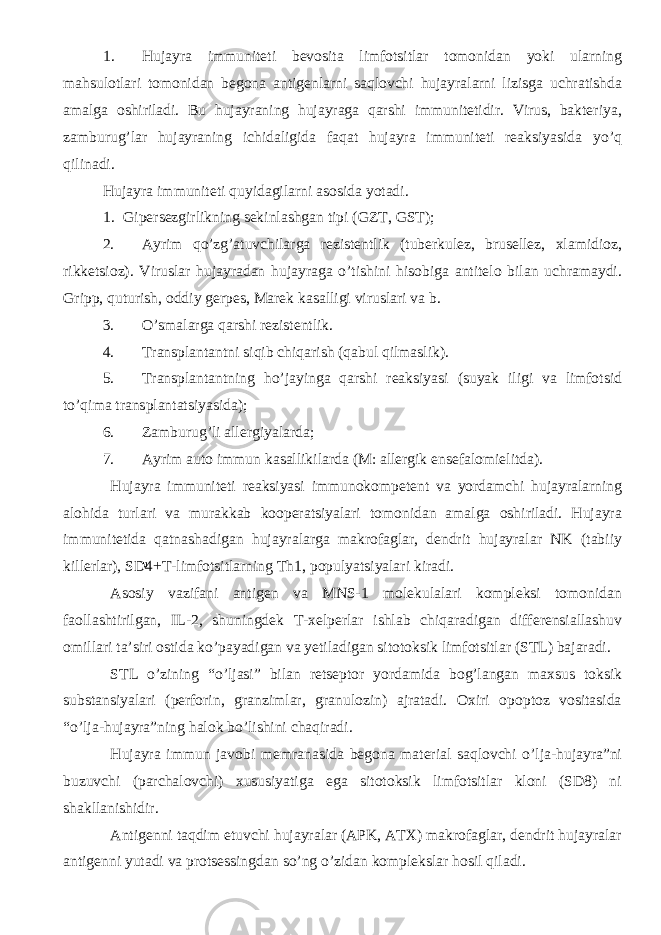 1. Hujayra immuniteti bevosita limfotsitlar tomonidan yoki ularning mahsulotlari tomonidan begona antigenlarni saqlovchi hujayralarni lizisga uchratishda amalga oshiriladi. Bu hujayraning hujayraga qarshi immunitetidir. Virus, bakteriya, zamburug’lar hujayraning ichidaligida faqat hujayra immuniteti reaksiyasida yo’q qilinadi. Hujayra immuniteti quyidagilarni asosida yotadi. 1. Gipersezgirlikning sekinlashgan tipi (GZT, GST); 2. Ayrim qo’zg’atuvchilarga rezistentlik (tuberkulez, brusellez, xlamidioz, rikketsioz). Viruslar hujayradan hujayraga o’tishini hisobiga antitelo bilan uchramaydi. Gripp, quturish, oddiy gerpes, Marek kasalligi viruslari va b. 3. O’smalarga qarshi rezistentlik. 4. Transplantantni siqib chiqarish (qabul qilmaslik). 5. Transplantantning ho’jayinga qarshi reaksiyasi (suyak iligi va limfotsid to’qima transplantatsiyasida); 6. Zamburug’li allergiyalarda; 7. Ayrim auto immun kasallikilarda (M: allergik ensefalomielitda). Hujayra immuniteti reaksiyasi immunokompetent va yordamchi hujayralarning alohida turlari va murakkab kooperatsiyalari tomonidan amalga oshiriladi. Hujayra immunitetida qatnashadigan hujayralarga makrofaglar, dendrit hujayralar NK (tabiiy killerlar), SDͧͧ4+T-limfotsitlarning Th1, populyatsiyalari kiradi. Asosiy vazifani antigen va MNS-1 molekulalari kompleksi tomonidan faollashtirilgan, IL-2, shuningdek T-xelperlar ishlab chiqaradigan differensiallashuv omillari ta’siri ostida ko’payadigan va yetiladigan sitotoksik limfotsitlar (STL) bajaradi. STL o’zining “o’ljasi” bilan retseptor yordamida bog’langan maxsus toksik substansiyalari (perforin, granzimlar, granulozin) ajratadi. Oxiri opoptoz vositasida “o’lja-hujayra”ning halok bo’lishini chaqiradi. Hujayra immun javobi memranasida begona material saqlovchi o’lja-hujayra”ni buzuvchi (parchalovchi) xususiyatiga ega sitotoksik limfotsitlar kloni (SD8) ni shakllanishidir. Antigenni taqdim etuvchi hujayralar (APK, ATX) makrofaglar, dendrit hujayralar antigenni yutadi va protsessingdan so’ng o’zidan komplekslar hosil qiladi. 