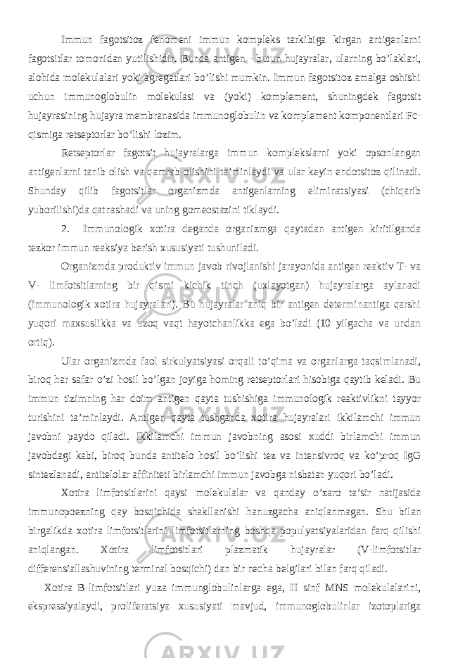 Immun fagotsitoz fenomeni immun kompleks tarkibiga kirgan antigenlarni fagotsitlar tomonidan yutilishidir. Bunda antigen - butun hujayralar, ularning bo’laklari, alohida molekulalari yoki agregatlari bo’lishi mumkin. Immun fagotsitoz amalga oshishi uchun immunoglobulin molekulasi va (yoki) komplement, shuningdek fagotsit hujayrasining hujayra membranasida immunoglobulin va komplement komponentlari Fc- qismiga retseptorlar bo’lishi lozim. Retseptorlar fagotsit hujayralarga immun komplekslarni yoki opsonlangan antigenlarni tanib olish va qamrab olishini ta’minlaydi va ular keyin endotsitoz qilinadi. Shunday qilib fagotsitlar organizmda antigenlarning eliminatsiyasi (chiqarib yuborilishi)da qatnashadi va uning gomeostazini tiklaydi. 2. Immunologik xotira deganda organizmga qaytadan antigen kiritilganda tezkor immun reaksiya berish xususiyati tushuniladi. Organizmda produktiv immun javob rivojlanishi jarayonida antigen reaktiv T- va V- limfotsitlarning bir qismi kichik tinch (uxlayotgan) hujayralarga aylanadi (immunologik xotira hujayralari). Bu hujayralar aniq bir antigen determinantiga qarshi yuqori maxsuslikka va uzoq vaqt hayotchanlikka ega bo’ladi (10 yilgacha va undan ortiq). Ular organizmda faol sirkulyatsiyasi orqali to’qima va organlarga taqsimlanadi, biroq har safar o’zi hosil bo’lgan joyiga homing retseptorlari hisobiga qaytib keladi. Bu immun tizimning har doim antigen qayta tushishiga immunologik reaktivlikni tayyor turishini ta’minlaydi. Antigen qayta tushganda xotira hujayralari ikkilamchi immun javobni paydo qiladi. Ikkilamchi immun javobning asosi xuddi birlamchi immun javobdagi kabi, biroq bunda antitelo hosil bo’lishi tez va intensivroq va ko’proq IgG sintezlanadi, antitelolar affiniteti birlamchi immun javobga nisbatan yuqori bo’ladi. Xotira limfotsitlarini qaysi molekulalar va qanday o’zaro ta’sir natijasida immunopoezning qay bosqichida shakllanishi hanuzgacha aniqlanmagan. Shu bilan birgalikda xotira limfotsitlarini limfotsitlarning boshqa populyatsiyalaridan farq qilishi aniqlangan. Xotira limfotsitlari plazmatik hujayralar (V-limfotsitlar differensiallashuvining terminal bosqichi) dan bir necha belgilari bilan farq qiladi. Xotira B-limfotsitlari yuza immunglobulinlarga ega, II sinf MNS molekulalarini, ekspressiyalaydi, proliferatsiya xususiyati mavjud, immunoglobulinlar izotoplariga 