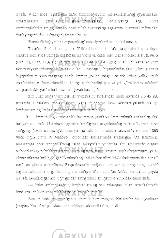 o’tadi. V-domenda joylashgan SDR immunoglobulin molekulalarining gipervariabel uchastkalarini (qismlarini) gipermutatsiyalash qobiliyatiga ega, biroq immunoglobulinlarning intensiv hosil qilish hususiyatga ega emas. B-xotira limfotsitlari “uxlayotgan” (faollashmagan) holatda bo’ladi. Plazmatik hujayralar esa yuqoridagi xususiyatlarni to’liq aksi xosdir. T-xotira limfotsitlari yetuk T-lifotsitlaridan limfoid to’qimalarning antigen maxsus klonlarida uchrash chastotasi bo’yicha va qator membrana molekulalari (LFA-3 (CD 58), CD2, LFA-1 (CD //a/CD18), CD 44, CD 45 RO) ni 10-100 karra ko’proq ekspressiyaga uchratishi bilan farq qiladi. Odatdagi T-hujayralardan farqli jihati T-xotira hujayralari maxsus antigenga qarshi immun javobni ishga tushirish uchun yallig’lanish mediatorlari va immunlovchi ta’sirlarga talabchanligi past va yallig’lanishning minimal simptomlarida yoki u bo’lmasa ham javob hosil qilishi mumkin. Shu bilan birga T-limfotsitlar T-xotira hujayralaridan farqli ravishda SD 45 RA yuzasida L-celektiv molekulalarini katta miqdorini ham ekspressiyalaydi va T- limfotsitlarning limfa tugunlariga xomingini ta’minlaydi. 3. Immunologik tolerantlik bu immun javob va immunologik xotiraning aksi bo’lgan xodisadir. U antigen qaytadan kiritilganda organizmning reaktivlik, inertlik va antigenga javob bermasligida namayon bo’ladi. Immunologik tolerentlik xodisasi 1953 yilda ingliz olimi P. Medovor tomonidan sichqonlarda aniqlangan. Oq sichqonlar embrioniga qora sichqonlarning taloq hujayralari yuborilsa shu embrionda o’sgan sichqonlar keyinchalik qora sichqonlarning terisi transplantatini siqib chiqarmagan, ya’ni ularga tolerant bo’lib qolgan. Anologik tajribalar chex olimi M.Gashek tomonidan har xil zotli tovuqlarda o’tkazilgan. Eksperimentlar natijasida antigen (tolerogenlarga qarshi tug’ma tolerantlik organizmning shu antigen bilan embrion ichida kontaktida paydo bo’ladi. Bunda organizm tug’ilgandan so’ng ushbu antigenni o’zinikidek qabul qildi. Bu holat embrionezda T-limfotsitlarning shu tolerogen bilan ta’sirlashuvchi boshlang’ich klonlarini o’lib ketishi bilan tushuntiriladi. Bundan tashqari orttirilgan tolerantlik ham mavjud. Ko’pincha bu qaytadigan jarayon. Yuqori va past dozadan orttirilgan tolerantlik farqlanadi. 