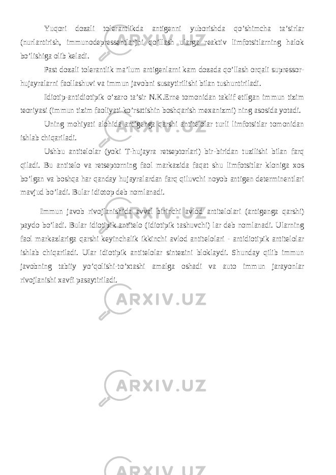 Yuqori dozali tolerantlikda antigenni yuborishda qo’shimcha ta’sirlar (nurlantirish, immunodepressentlar)ni qo’llash ularga reaktiv limfotsitlarning halok bo’lishiga olib keladi. Past dozali tolerantlik ma’lum antigenlarni kam dozada qo’llash orqali supressor- hujayralarni faollashuvi va immun javobni susaytirilishi bilan tushuntiriladi. Idiotip-antidiotipik o’zaro ta’sir N.K.Erne tomonidan taklif etilgan immun tizim teoriyasi (immun tizim faoliyati ko’rsatishin boshqarish mexanizmi) ning asosida yotadi. Uning mohiyati alohida antigenga qarshi antitelolar turli limfotsitlar tomonidan ishlab chiqariladi. Ushbu antitelolar (yoki T-hujayra retseptorlari) bir-biridan tuzilishi bilan farq qiladi. Bu antitelo va retseptorning faol markazida faqat shu limfotsitlar kloniga xos bo’lgan va boshqa har qanday hujayralardan farq qiluvchi noyob antigen determinentlari mavjud bo’ladi. Bular idiotop deb nomlanadi. Immun javob rivojlanishida avval birinchi avlod antitelolari (antigenga qarshi) paydo bo’ladi. Bular idiotipik antitelo (idiotipik tashuvchi) lar deb nomlanadi. Ularning faol markazlariga qarshi keyinchalik ikkinchi avlod antitelolari - antidiotipik antitelolar ishlab chiqariladi. Ular idiotipik antitelolar sintezini bloklaydi. Shunday qilib immun javobning tabiiy yo’qolishi-to’xtashi amalga oshadi va auto immun jarayonlar rivojlanishi xavfi pasaytiriladi. 