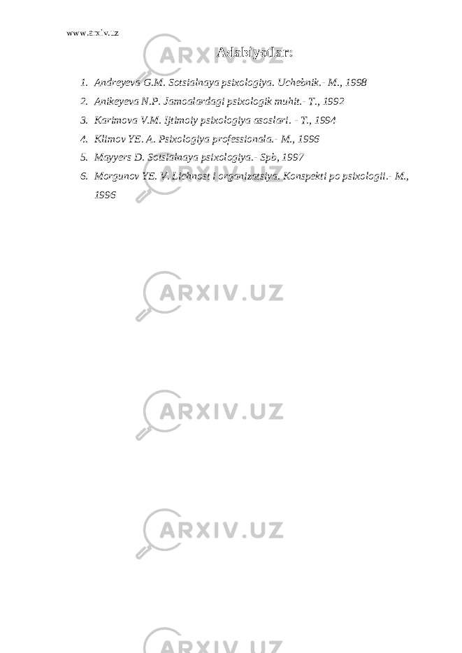 www.arxiv.uz Adabiyotlar: 1. Andreyeva G.M. Sotsialnaya psixologiya. Uchebnik.- M., 1998 2. Anikeyeva N.P. Jamoalardagi psixologik muhit.- T., 1992 3. Karimova V.M. Ijtimoiy psixologiya asoslari. - T., 1994 4. Klimov YE. A. Psixologiya professionala.- M., 1996 5. Mayyers D. Sotsialnaya psixologiya.- Spb, 1997 6. Morgunov YE. V. Lichnost i organizatsiya. Konspekti po psixologii.- M., 1996 