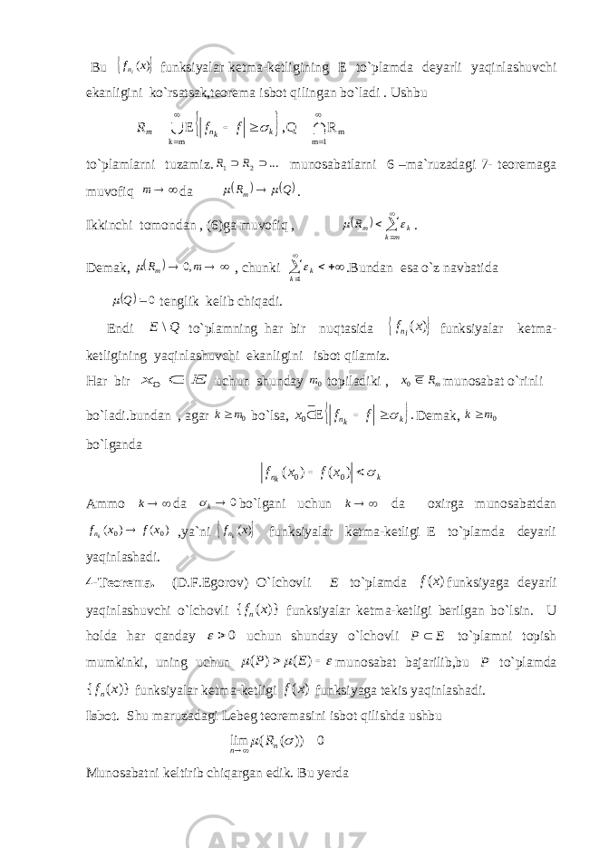  Bu  ) (x fin funksiyalar ketma-ketligining E to`plamda deyarli yaqinlashuvchi ekanligini ko`rsatsak,teorema isbot qilingan bo`ladi . Ushbu   R Q, E 1 m m mk           k kn m f f R  to`plamlarni tuzamiz. ... 2 1   R R munosabatlarni 6 –ma`ruzadagi 7- teoremaga muvofiq   m da     QR m    . Ikkinchi tomondan , (6)ga muvofiq ,       mk km R   . Demak,    mR m ,0  , chunki     1k k  .Bundan esa o`z navbatida   0Q  tenglik kelib chiqadi. Endi Q E \ to`plamning har bir nuqtasida  ) (x fin funksiyalar ketma- ketligining yaqinlashuvchi ekanligini isbot qilamiz. Har bir E x  0 uchun shunday 0m topiladiki , mR x 0 munosabat o`rinli bo`ladi.bundan , agar 0m k bo`lsa,   . E 0 k kn ffx   Demak, 0m k bo`lganda k kn x f x f    ) ( ) ( 0 0 Ammo  k da 0 k bo`lgani uchun  k da oxirga munosabatdan ) ( ) ( 0 0 x f x fkn  ,ya`ni  ) (x fkn funksiyalar ketma-ketligi E to`plamda deyarli yaqinlashadi. 4-Teorema. (D.F.Egorov) O`lchovli E to`plamda ) (x f funksiyaga deyarli yaqinlashuvchi o`lchovli )} ( { x fn funksiyalar ketma-ketligi berilgan bo`lsin. U holda har qanday 0   uchun shunday o`lchovli E P  to`plamni topish mumkinki, uning uchun      ) ( ) ( E P munosabat bajarilib,bu P to`plamda )} ( { x fn funksiyalar ketma-ketligi ) (x f funksiyaga tekis yaqinlashadi. Isbot . Shu maruzadagi Lebeg teoremasini isbot qilishda ushbu 0 )) ( ( lim     n n R Munosabatni keltirib chiqargan edik. Bu yerda 