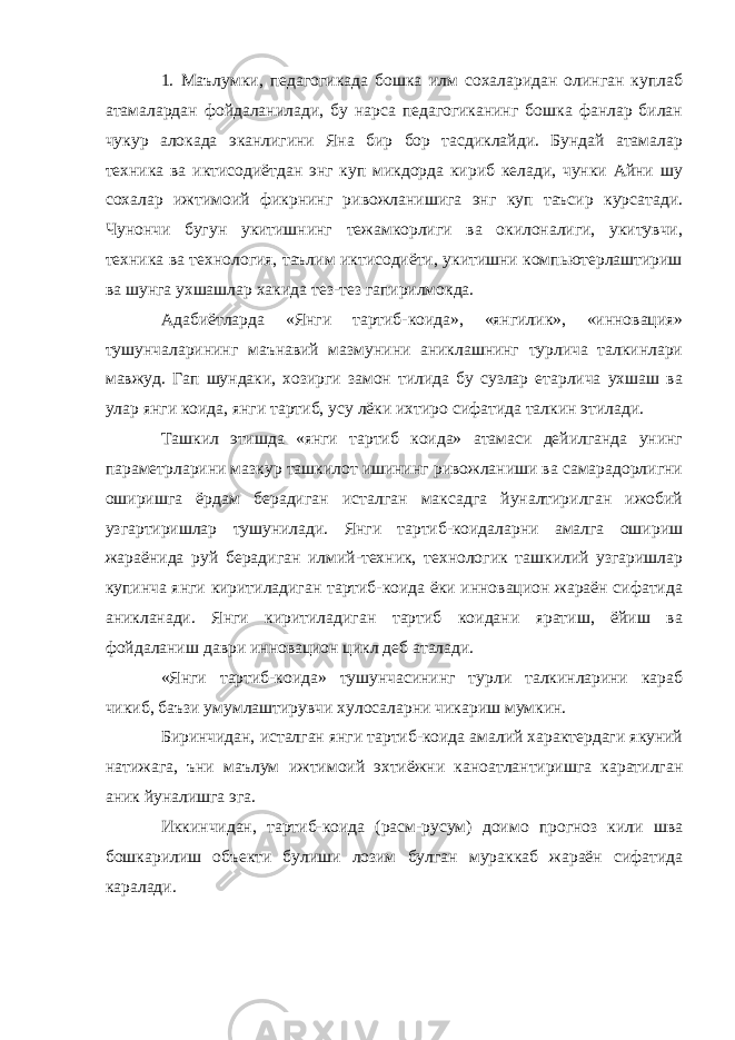 1. Маълумки, педагогикада бошка илм сохаларидан олинган куплаб атамалардан фойдаланилади, бу нарса педагогиканинг бошка фанлар билан чукур алокада эканлигини Яна бир бор тасдиклайди. Бундай атамалар техника ва иктисодиётдан энг куп микдорда кириб келади, чунки Айни шу сохалар ижтимоий фикрнинг ривожланишига энг куп таъсир курсатади. Чунончи бугун укитишнинг тежамкорлиги ва окилоналиги, укитувчи, техника ва технология, таълим иктисодиёти, укитишни компьютерлаштириш ва шунга ухшашлар хакида тез-тез гапирилмокда. Адабиётларда «Янги тартиб-коида», «янгилик», «инновация» тушунчаларининг маънавий мазмунини аниклашнинг турлича талкинлари мавжуд. Гап шундаки, хозирги замон тилида бу сузлар етарлича ухшаш ва улар янги коида, янги тартиб, усу лёки ихтиро сифатида талкин этилади. Ташкил этишда «янги тартиб коида» атамаси дейилганда унинг параметрларини мазкур ташкилот ишининг ривожланиши ва самарадорлигни оширишга ёрдам берадиган исталган максадга йуналтирилган ижобий узгартиришлар тушунилади. Янги тартиб-коидаларни амалга ошириш жараёнида руй берадиган илмий-техник, технологик ташкилий узгаришлар купинча янги киритиладиган тартиб-коида ёки инновацион жараён сифатида аникланади. Янги киритиладиган тартиб коидани яратиш, ёйиш ва фойдаланиш даври инновацион цикл деб аталади. «Янги тартиб-коида» тушунчасининг турли талкинларини караб чикиб, баъзи умумлаштирувчи хулосаларни чикариш мумкин. Биринчидан, исталган янги тартиб-коида амалий характердаги якуний натижага, ъни маълум ижтимоий эхтиёжни каноатлантиришга каратилган аник йуналишга эга. Иккинчидан, тартиб-коида (расм-русум) доимо прогноз кили шва бошкарилиш объекти булиши лозим булган мураккаб жараён сифатида каралади. 