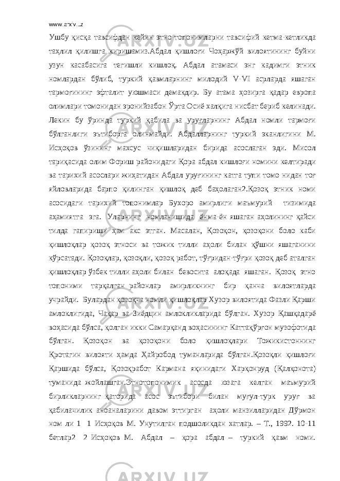 www.arxiv.uz Ушбу қисқа тавсифдан кейин этно-топонимларни тавсифий кетма-кетликда таҳлил қилишга киришамиз.Абдал қишлоғи Чоҳаржўй вилоятининг буйни узун касабасига тегишли кишлоқ. Абдал атамаси энг кадимги этник номлардан бўлиб, туркий қавмларнинг милодий V-VI асрларда яшаган тармоғининг эфталит уюшмаси демакдир. Бу атама ҳозирга қадар европа олимлари томонидан эронийзабон Ўрта Осиё халқига нисбат бериб келинади. Лекин бу ўринда туркий қабила ва уруғларнинг Абдал номли тармоғи бўлганлиги эътиборга олинмайди. Абдалларнинг туркий эканлигини М. Исҳоқов ўзининг махсус чиқишларидан бирида асослаган эди. Мисол тариқасида олим Фориш районидаги Қора абдал кишлоғи номини келтиради ва тарихий асослари жиҳатидан Абдал уруғининг катга тупи томо нидан тоғ яйловларида барпо қилинган қишлоқ деб баҳолаган2.Қозоқ этник номи асосидаги тарихий топонимлар Бухоро амирлиги маъмурий тизимида аҳамиятга эга. Уларнинг номланишида ёнма-ён яшаган аҳолининг қайси тилда гапириши ҳам акс этган. Масалан, Қозоқон, қозоқони боло каби қишлоқлар қозоқ этноси ва тожик тилли аҳоли билан қўшни яшаганини кўрсатади. Қозоқлар, қозоқли, қозоқ работ, тўғридан-тўғри қозоқ деб аталган қишлоқлар ўзбек тилли аҳоли билан бевосита алоқада яшаган. Қозоқ этно топоними тарқалган районлар амирликнинг бир қанча вилоятларда учрайди. Булардан қозоқча номли қишлоқлар Хузор вилоятида Фазли Қарши амлоклигида, Чақар ва Зиёдцин амлокликларида бўлган. Хузор Қашқадарё воҳасида бўлса, қолган икки Самарқанд воҳасининг Каттақўрғон музофотида бўлган. Қозоқон ва қозоқони боло қишлоқлари Тожикистоннинг Қротагин вилояти ҳамда Ҳайробод туманларида бўлган.Қозоқли қишлоғи Қаршида бўлса, Қозоқработ Кармана яқинидаги Харқонруд (Қалқонота) туманида жойлашган.Этнотопонимик асосда юзага келган маъмурий бирликларнинг қаторида асос эътибори билан муғул-турк уруғ ва қабилачилик анoаналарини давом эттирган аҳоли манзилларидан Дўрмон ном ли 1 1 Исҳоқов М. Унутилган подшоликдан хатлар. – Т., 1992. 10-11 бетлар2 2 Исҳоқов М. Абдал – қора абдал – туркий қавм номи. 