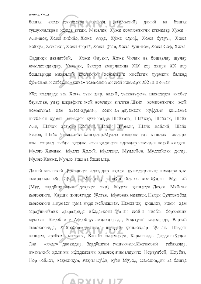 www.arxiv.uz бошқа аҳоли пунктлари социал, (ижтимоий) диний ва бошқа тушунчаларни ифода этади. Масалан, Хўжа компонентли атамалар Хўжа - Али-шоҳ, Хожа анбийо, Хожа Аққа, Хўжа Ориф, Хожа бузург, Хожа Бойкул, Хожагон, Хожа Ғирай, Хожа гўзал, Хожа Руш-ном, Хожа Соф, Хожа Сиддиқи давлатбий, Хожа Фаранг, Хожа Чилан ва бошқалар шулар жумласидандир. Умуман, Бухоро амирлигида XIX аср охири XX аср бошларида маҳаллий аҳолининг хожаларга нисбатан ҳурмати баланд бўлганлиги сабабли «хожа» компонентли жой номлари 200 тага етган Кўп ҳолларда эса Хожа сузи пир, валий, тасаввуфона шахсларга нисбат берилган, улар шарафига жой номлари аталган.Шайх компонентли жой номларида ҳам эъзоз-ҳурмат, соци ал даражаси нуфузли қатламга нисбатан ҳурмат маъноси кузатилади: Шайхлар, Шайхҳо, Шайхак, Шайх Али, Шайхи ҳазрати Остона, Шайхи Дўрмон, Шайх Вайсий, Шайх Билол, Шайх Човдар ва бошқалар.Мулло компонентли қишлоқ номлари ҳам социал зиёли қатлам, азиз қилинган одамлар номидан келиб чиққан. Мулло Ҳамдам, Мулло Ҳолий, Муллоҳо, Муллойон, Муллойони дигар, Мулло Кенжа, Мулло Тош ва бошқалар. Диний-маънавий ўтмишига алоқадор аҳоли пунктларининг номлари ҳам амирликда кўп бўлган. Масалан, зардўштийликка хос бўлган Муғ об (Муғ, зардўштийлик даврига оид) Муғон қишлоғи Деҳаи Мийона амлоклиги, Қарши вилоятида бўлган. Муғонак мавзеси, Нахри Султонобод амлоклиги Пирмаст тума нида жойлашган. Намозгоҳ қишлоқ номи ҳам зардўштийлик даврларида ибодатхона бўлган жойга нисбат берилиши мумкин. Китобнинг Афтобруя амлоклигида, Болжуан&#39; вилоятида, Варзоб амлоклигида, Хайробод туманида шундай қишлоқлар бўлган. Пағдин қишлоқ, арабхона мавзеси, Касаба амлоклиги, Карминада. Пағдин сўғдча Пағ «худо» демакдир. Зардўштий тушунчаси.Ижтимоий табақалар, ижтимоий ҳолатни ифодаловчи қишлоқ атамаларига: Норқулбой, Норбек, Нор тойлок, Раҳмонқул, Раҳим Сўфи, Рўзи Мурод, Салоҳиддин ва бошқа 