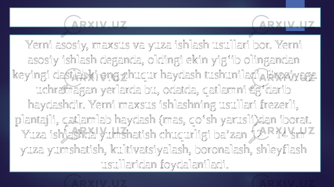 Yer ishlari haqida tushuncha Yerni asosiy, maxsus va yuza ishlash usullari bor. Yerni asosiy ishlash deganda, oldingi ekin yigʻib olingandan keyingi dastlabki eng chuqur haydash tushuniladi. Eroziyaga uchramagan yerlarda bu, odatda, qatlamni agʻdarib haydashdir. Yerni maxsus ishlashning usullari frezerli, plantajli, qatlamlab haydash (mas, qoʻsh yarusli)dan iborat. Yuza ishlashda yumshatish chuqurligi baʼzan 12—14 sm yuza yumshatish, kultivatsiyalash, boronalash, shleyflash usullaridan foydalaniladi. 