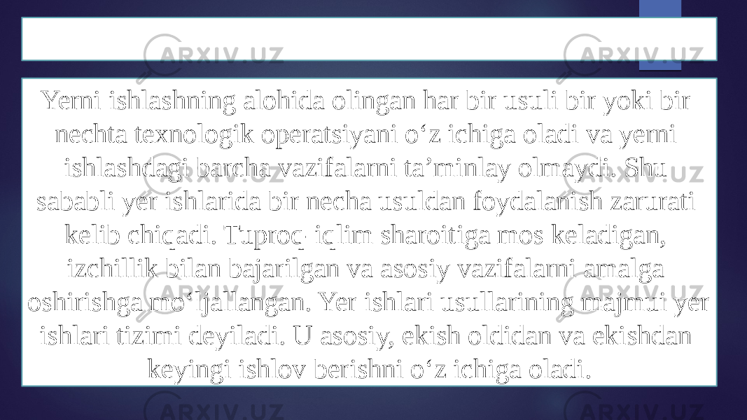 Yer ishlari haqida tushuncha Yerni ishlashning alohida olingan har bir usuli bir yoki bir nechta texnologik operatsiyani oʻz ichiga oladi va yerni ishlashdagi barcha vazifalarni taʼminlay olmaydi. Shu sababli yer ishlarida bir necha usuldan foydalanish zarurati kelib chiqadi. Tuproq-iqlim sharoitiga mos keladigan, izchillik bilan bajarilgan va asosiy vazifalarni amalga oshirishga moʻljallangan. Yer ishlari usullarining majmui yer ishlari tizimi deyiladi. U asosiy, ekish oldidan va ekishdan keyingi ishlov berishni oʻz ichiga oladi. 