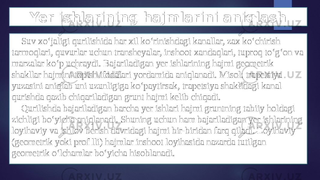 Yer ishlarining hajmlarini aniqlash Suv xo‘jaligi qurilishida har xil ko‘rinishdagi kanallar, zax ko‘chirish tarmoqlari, quvurlar uchun transheyalar, inshoot xandaqlari, tuproq to‘g‘on va marzalar ko‘p uchraydi. Bajariladigan yer ishlarining hajmi geometrik shakllar hajmini topish ifodalari yordamida aniqlanadi. Misol: trapetsiya yuzasini aniqlab uni uzunligiga ko‘paytirsak, trapetsiya shaklidagi kanal qurishda qazib chiqariladigan grunt hajmi kelib chiqadi. Qurilishda bajariladigan barcha yer ishlari hajmi gruntning tabiiy holdagi zichligi bo‘yicha aniqlanadi. Shuning uchun ham bajariladigan yer ishlarining loyihaviy va ishlov berish davridagi hajmi bir-biridan farq qiladi. Loyihaviy (geometrik yoki prof lli) hajmlar inshoot loyihasida nazarda tutilgan geometrik o‘lchamlar bo‘yicha hisoblanadi. 