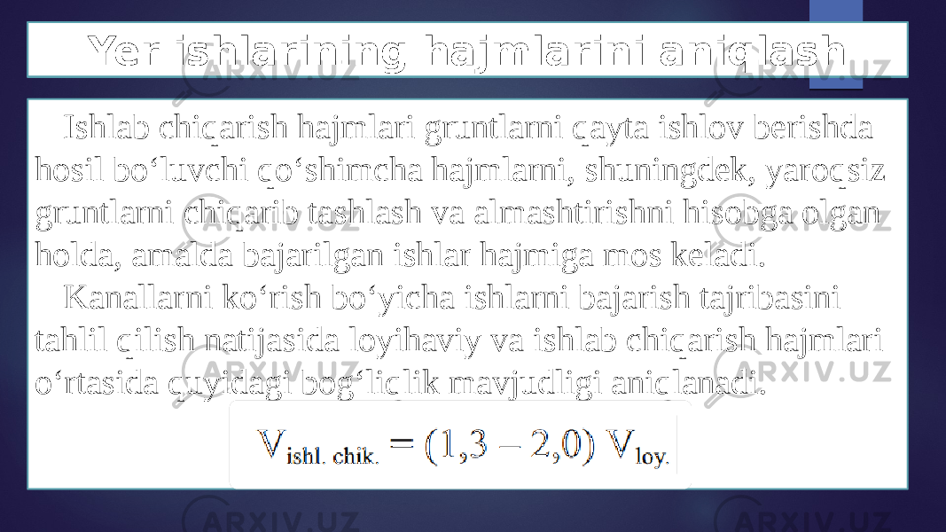 Ishlab chiqarish hajmlari gruntlarni qayta ishlov berishda hosil bo‘luvchi qo‘shimcha hajmlarni, shuningdek, yaroqsiz gruntlarni chiqarib tashlash va almashtirishni hisobga olgan holda, amalda bajarilgan ishlar hajmiga mos keladi. Kanallarni ko‘rish bo‘yicha ishlarni bajarish tajribasini tahlil qilish natijasida loyihaviy va ishlab chiqarish hajmlari o‘rtasida quyidagi bog‘liqlik mavjudligi aniqlanadi. Yer ishlarining hajmlarini aniqlash 