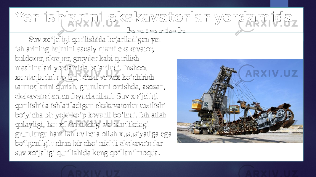 Yer ishlarini ekskavatorlar yordamida bajarish Suv xo‘jaligi qurilishida bajariladigan yer ishlarining hajmini asosiy qismi ekskavator, buldozer, skreper, greyder kabi qurilish mashinalari yordamida bajariladi. Inshoot xandaqlarini qazish, kanal va zax ko‘chirish tarmoqlarini qurish, gruntlarni ortishda, asosan, ekskavatorlardan foydalaniladi. Suv xo‘jaligi qurilishida ishlatiladigan ekskavatorlar tuzilishi bo‘yicha bir yoki ko‘p kovshli bo‘ladi. Ishlatish qulayligi, har xil tarkibdagi va namlikdagi gruntlarga ham ishlov bera olish xususiyatiga ega bo‘lganligi uchun bir cho‘michli ekskavatorlar suv xo‘jaligi qurilishida keng qo‘llanilmoqda. 