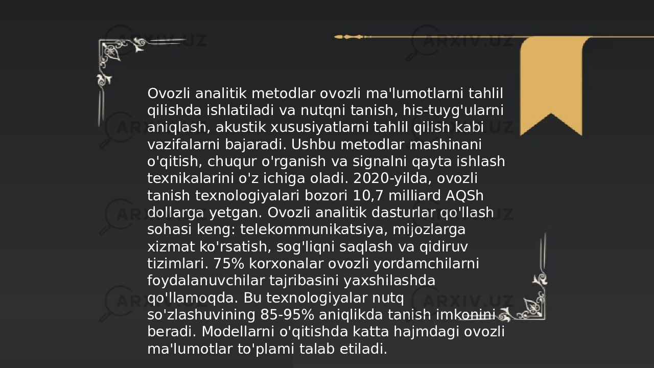 ... t.me/slaydai_bot Ovozli analitik metodlar ovozli ma&#39;lumotlarni tahlil qilishda ishlatiladi va nutqni tanish, his-tuyg&#39;ularni aniqlash, akustik xususiyatlarni tahlil qilish kabi vazifalarni bajaradi. Ushbu metodlar mashinani o&#39;qitish, chuqur o&#39;rganish va signalni qayta ishlash texnikalarini o&#39;z ichiga oladi. 2020-yilda, ovozli tanish texnologiyalari bozori 10,7 milliard AQSh dollarga yetgan. Ovozli analitik dasturlar qo&#39;llash sohasi keng: telekommunikatsiya, mijozlarga xizmat ko&#39;rsatish, sog&#39;liqni saqlash va qidiruv tizimlari. 75% korxonalar ovozli yordamchilarni foydalanuvchilar tajribasini yaxshilashda qo&#39;llamoqda. Bu texnologiyalar nutq so&#39;zlashuvining 85-95% aniqlikda tanish imkonini beradi. Modellarni o&#39;qitishda katta hajmdagi ovozli ma&#39;lumotlar to&#39;plami talab etiladi. 