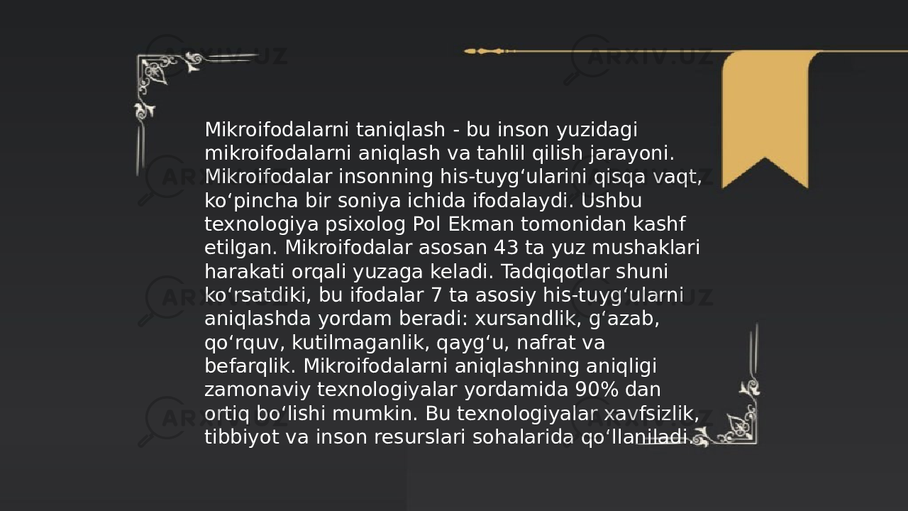 ... t.me/slaydai_bot Mikroifodalarni taniqlash - bu inson yuzidagi mikroifodalarni aniqlash va tahlil qilish jarayoni. Mikroifodalar insonning his-tuyg‘ularini qisqa vaqt, ko‘pincha bir soniya ichida ifodalaydi. Ushbu texnologiya psixolog Pol Ekman tomonidan kashf etilgan. Mikroifodalar asosan 43 ta yuz mushaklari harakati orqali yuzaga keladi. Tadqiqotlar shuni ko‘rsatdiki, bu ifodalar 7 ta asosiy his-tuyg‘ularni aniqlashda yordam beradi: xursandlik, g‘azab, qo‘rquv, kutilmaganlik, qayg‘u, nafrat va befarqlik. Mikroifodalarni aniqlashning aniqligi zamonaviy texnologiyalar yordamida 90% dan ortiq bo‘lishi mumkin. Bu texnologiyalar xavfsizlik, tibbiyot va inson resurslari sohalarida qo‘llaniladi. 