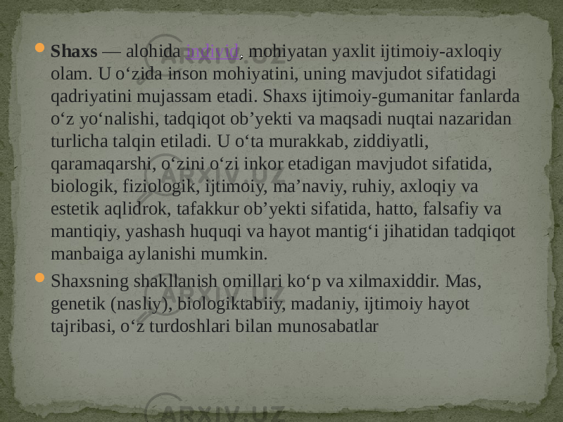  Shaxs  — alohida  individ , mohiyatan yaxlit ijtimoiy-axloqiy olam. U oʻzida inson mohiyatini, uning mavjudot sifatidagi qadriyatini mujassam etadi. Shaxs ijtimoiy-gumanitar fanlarda oʻz yoʻnalishi, tadqiqot obʼyekti va maqsadi nuqtai nazaridan turlicha talqin etiladi. U oʻta murakkab, ziddiyatli, qaramaqarshi, oʻzini oʻzi inkor etadigan mavjudot sifatida, biologik, fiziologik, ijtimoiy, maʼnaviy, ruhiy, axloqiy va estetik aqlidrok, tafakkur obʼyekti sifatida, hatto, falsafiy va mantiqiy, yashash huquqi va hayot mantigʻi jihatidan tadqiqot manbaiga aylanishi mumkin.  Shaxsning shakllanish omillari koʻp va xilmaxiddir. Mas, genetik (nasliy), biologiktabiiy, madaniy, ijtimoiy hayot tajribasi, oʻz turdoshlari bilan munosabatlar 