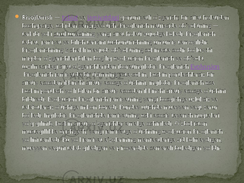  Rivojlanish  —  tabiat  va  jamiyatdagi  qonuniyatli oʻzgarish;  bir  sifat  holatidan   boshqasiga,  eskidan  yangiga  oʻtish.  Rivojlanish  natijasida  obʼyektning  —   tarkibi  yoki  strukturasining  yangi  sifat  holati  vujudga  keladi.  Rivojlanish   tabiat,  jamiyat  va  bilish  tarixini  tushuntirishning  umumiy  tamoyilidir.   Rivojlanishning  2  shakli  mavjud:  obʼyektning  sekinasta  sodir  boʻluvchi   miqdor  oʻzgarishlari  bilan  bogʻliq  evolyusion  Rivojlanish  va  obʼyekt   tuzilmasidagi  sifat  oʻzgarishlaridan  iboratinqilobiy  Rivojlanish  Evolyusion  Rivojlanish  jamiyatda  bir  tizimning  asta-sekin,  keskin  portlashlarsiz  bir   sifatiy  asosdan  ikkinchi  sifatiy  asosga  oʻtishini,  inqilobiy  Rivojlanish  esa   keskin  portlash  yoʻli  bilan  bir  sifatiy  asosdan  ikkinchi  sifatiy  asosga  oʻtishini   bildiradi.  Evolyusion  Rivojlanish  jamiyatning  yangi  bosqichga  uzluksiz  va   talafotlarsiz  oʻtishiga  imkon  beradi.  Bunday  utishda  muayyan  vaqt  zarur   boʻladi.  Inqilobiy  Rivojlanishda  jamiyatning  eski  asosiy  tayanch  nuqtalari   yoʻq  qilinib,  keskin  sifatiy  oʻzgarishlar  amalga  oshiriladi.  Oʻzbekiston   mustaqillikka  erishgach,  yangi  jamiyatga  oʻtishning  evolyusion  Rivojlanish   yoʻlini  tanladi.  Bu  yoʻl  jamiyat  aʼzolarining  manfaatlariga  zid  kelmaydigan,   muayyan  vaqtni  talab  qiladigan  va  pirovardida  samarali  buladigan  yoʻldir.    