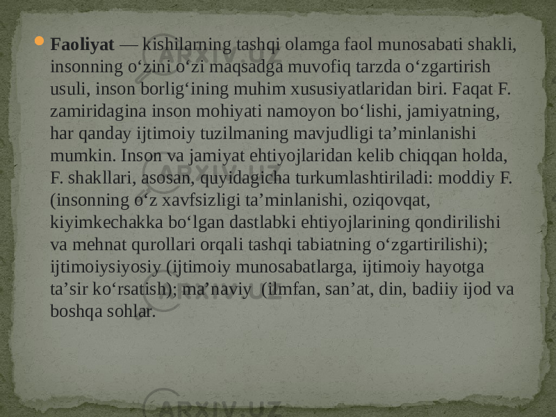  Faoliyat  — kishilarning tashqi olamga faol munosabati shakli, insonning oʻzini oʻzi maqsadga muvofiq tarzda oʻzgartirish usuli, inson borligʻining muhim xususiyatlaridan biri. Faqat F. zamiridagina inson mohiyati namoyon boʻlishi, jamiyatning, har qanday ijtimoiy tuzilmaning mavjudligi taʼminlanishi mumkin. Inson va jamiyat ehtiyojlaridan kelib chiqqan holda, F. shakllari, asosan, quyidagicha turkumlashtiriladi: moddiy F. (insonning oʻz xavfsizligi taʼminlanishi, oziqovqat, kiyimkechakka boʻlgan dastlabki ehtiyojlarining qondirilishi va mehnat qurollari orqali tashqi tabiatning oʻzgartirilishi); ijtimoiysiyosiy (ijtimoiy munosabatlarga, ijtimoiy hayotga taʼsir koʻrsatish); maʼnaviy (ilmfan, sanʼat, din, badiiy ijod va boshqa sohlar. 