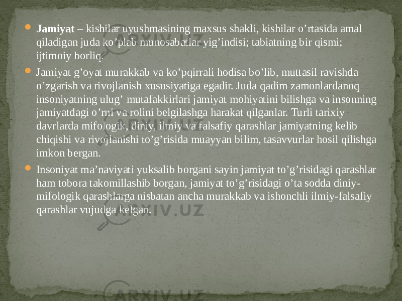  Jamiyat – kishilar uyushmasining maxsus shakli, kishilar oʼrtasida amal qiladigan juda koʼplab munosabatlar yigʼindisi; tabiatning bir qismi; ijtimoiy borliq.  Jamiyat gʼoyat murakkab va koʼpqirrali hodisa boʼlib, muttasil ravishda oʼzgarish va rivojlanish xususiyatiga egadir. Juda qadim zamonlardanoq insoniyatning ulugʼ mutafakkirlari jamiyat mohiyatini bilishga va insonning jamiyatdagi oʼrni va rolini belgilashga harakat qilganlar. Turli tarixiy davrlarda mifologik, diniy, ilmiy va falsafiy qarashlar jamiyatning kelib chiqishi va rivojlanishi toʼgʼrisida muayyan bilim, tasavvurlar hosil qilishga imkon bergan.   Insoniyat maʼnaviyati yuksalib borgani sayin jamiyat toʼgʼrisidagi qarashlar ham tobora takomillashib borgan, jamiyat toʼgʼrisidagi oʼta sodda diniy- mifologik qarashlarga nisbatan ancha murakkab va ishonchli ilmiy-falsafiy qarashlar vujudga kelgan. 