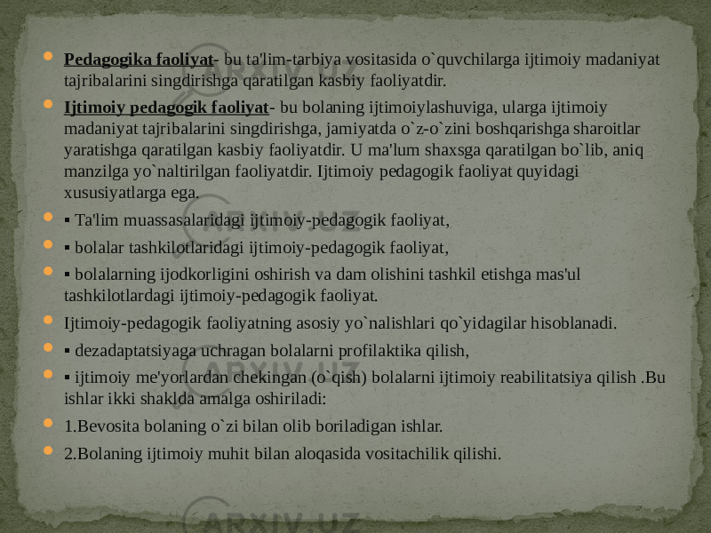  Pedagogika faoliyat - bu ta&#39;lim-tarbiya vositasida o`quvchilarga ijtimoiy madaniyat tajribalarini singdirishga qaratilgan kasbiy faoliyatdir.  Ijtimoiy pedagogik faoliyat - bu bolaning ijtimoiylashuviga, ularga ijtimoiy madaniyat tajribalarini singdirishga, jamiyatda o`z-o`zini boshqarishga sharoitlar yaratishga qaratilgan kasbiy faoliyatdir. U ma&#39;lum shaxsga qaratilgan bo`lib, aniq manzilga yo`naltirilgan faoliyatdir. Ijtimoiy pedagogik faoliyat quyidagi xususiyatlarga ega.  ▪ Ta&#39;lim muassasalaridagi ijtimoiy-pedagogik faoliyat,  ▪ bolalar tashkilotlaridagi ijtimoiy-pedagogik faoliyat,  ▪ bolalarning ijodkorligini oshirish va dam olishini tashkil etishga mas&#39;ul tashkilotlardagi ijtimoiy-pedagogik faoliyat.  Ijtimoiy-pedagogik faoliyatning asosiy yo`nalishlari qo`yidagilar hisoblanadi.  ▪ dezadaptatsiyaga uchragan bolalarni profilaktika qilish,  ▪ ijtimoiy me&#39;yorlardan chekingan (o`qish) bolalarni ijtimoiy reabilitatsiya qilish .Bu ishlar ikki shaklda amalga oshiriladi:  1.Bevosita bolaning o`zi bilan olib boriladigan ishlar.  2.Bolaning ijtimoiy muhit bilan aloqasida vositachilik qilishi. 