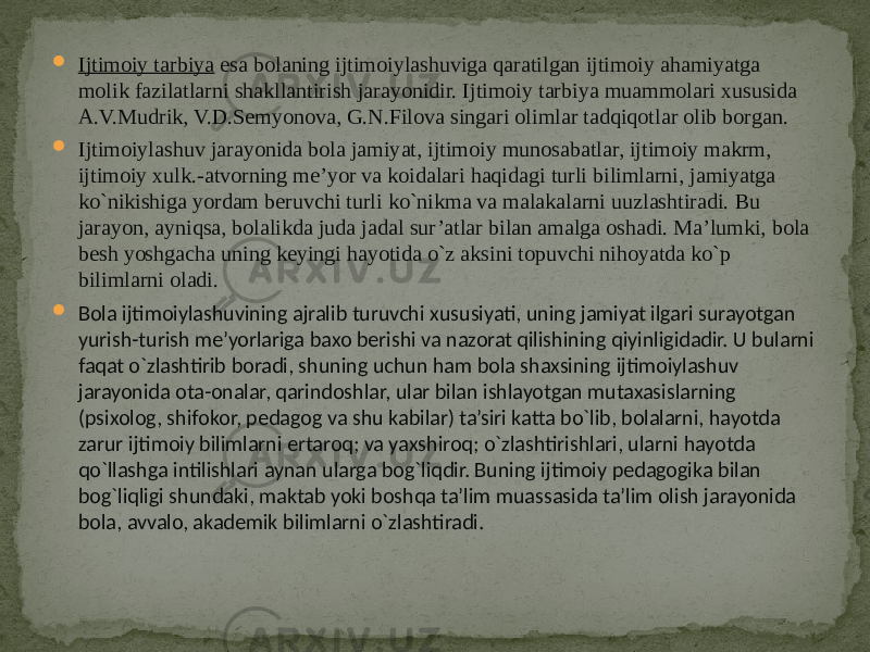  Ijtimoiy tarbiya  esa bolaning ijtimoiylashuviga qaratilgan ijtimoiy ahamiyatga molik fazilatlarni shakllantirish jarayonidir. Ijtimoiy tarbiya muammolari xususida A.V.Mudrik, V.D.Semyonova, G.N.Filova singari olimlar tadqiqotlar olib borgan.  Ijtimoiylashuv jarayonida bola jamiyat, ijtimoiy munosabatlar, ijtimoiy makrm, ijtimoiy xulk.-atvorning me’yor va koidalari haqidagi turli bilimlarni, jamiyatga ko`nikishiga yordam beruvchi turli ko`nikma va malakalarni uuzlashtiradi. Bu jarayon, ayniqsa, bolalikda juda jadal sur’atlar bilan amalga oshadi. Ma’lumki, bola besh yoshgacha uning keyingi hayotida o`z aksini topuvchi nihoyatda ko`p bilimlarni oladi.  Bola ijtimoiylashuvining  ajralib  turuvchi  xususiyati,  uning  jamiyat  ilgari  surayotgan   yurish-turish  me’yorlariga  baxo  berishi  va  nazorat  qilishining  qiyinligidadir.  U  bularni   faqat  o`zlashtirib  boradi,  shuning  uchun  ham  bola  shaxsining  ijtimoiylashuv   jarayonida  ota-onalar,  qarindoshlar,  ular  bilan  ishlayotgan  mutaxasislarning   (psixolog,  shifokor,  pedagog  va  shu  kabilar)  ta’siri  katta  bo`lib,  bolalarni,  hayotda   zarur  ijtimoiy  bilimlarni  ertaroq;  va  yaxshiroq;  o`zlashtirishlari,  ularni  hayotda   qo`llashga  intilishlari  aynan  ularga  bog`liqdir.  Buning  ijtimoiy  pedagogika  bilan   bog`liqligi  shundaki,  maktab  yoki  boshqa  ta’lim  muassasida  ta’lim  olish  jarayonida   bola,  avvalo,  akademik  bilimlarni  o`zlashtiradi.   