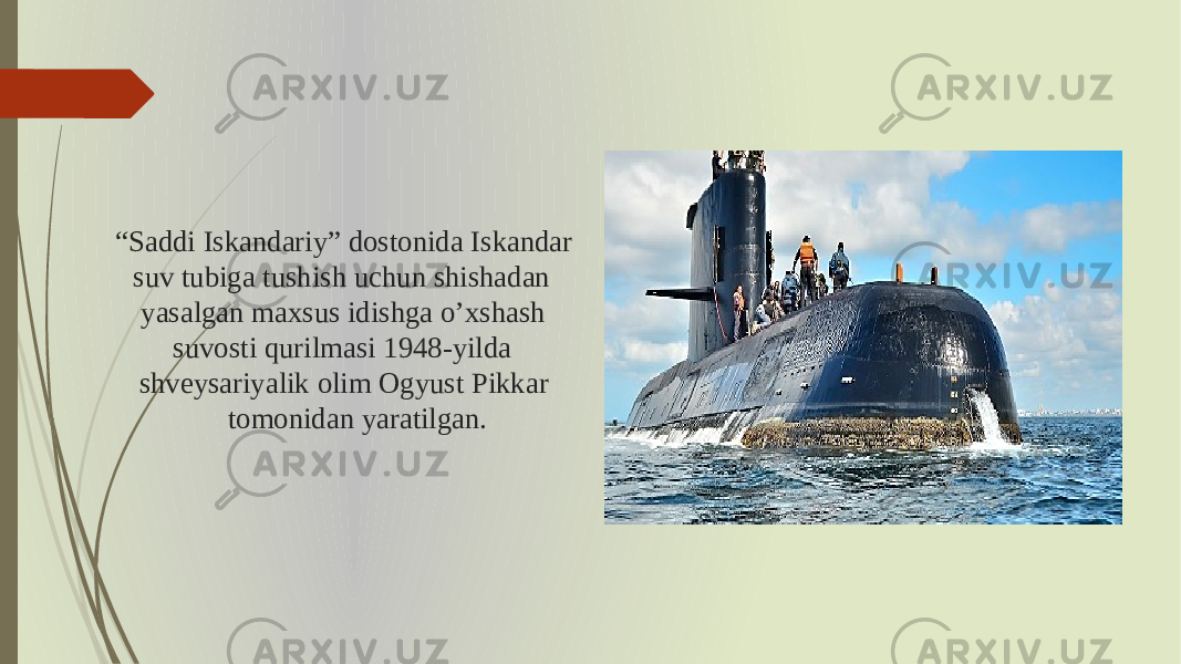 “ Saddi Iskandariy” dostonida Iskandar suv tubiga tushish uchun shishadan yasalgan maxsus idishga o’xshash suvosti qurilmasi 1948-yilda shveysariyalik olim Ogyust Pikkar tomonidan yaratilgan. 