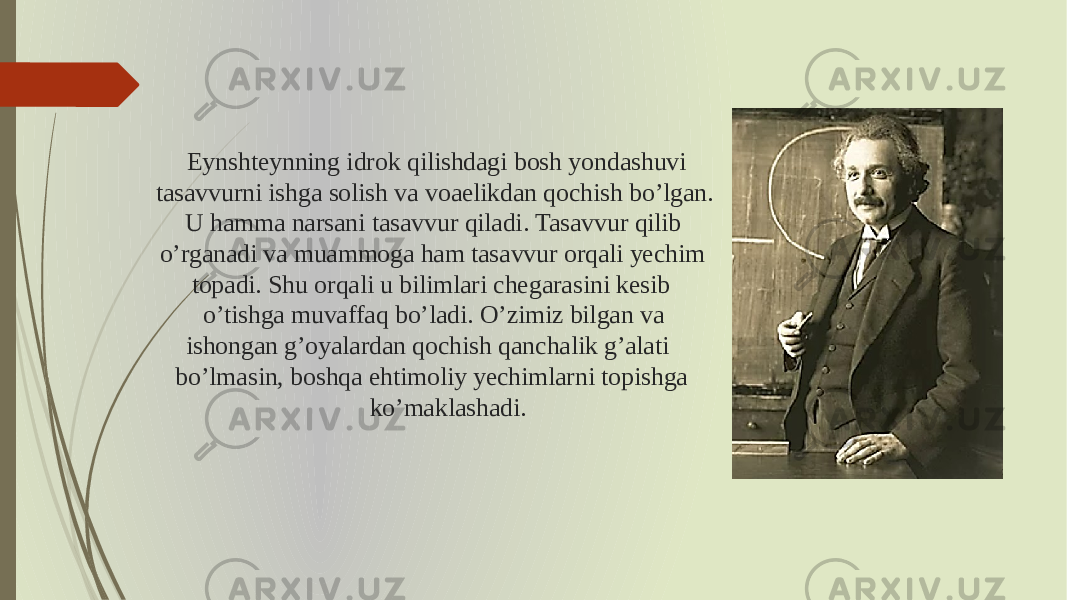 Eynshteynning idrok qilishdagi bosh yondashuvi tasavvurni ishga solish va voaelikdan qochish bo’lgan. U hamma narsani tasavvur qiladi. Tasavvur qilib o’rganadi va muammoga ham tasavvur orqali yechim topadi. Shu orqali u bilimlari chegarasini kesib o’tishga muvaffaq bo’ladi. O’zimiz bilgan va ishongan g’oyalardan qochish qanchalik g’alati bo’lmasin, boshqa ehtimoliy yechimlarni topishga ko’maklashadi. 