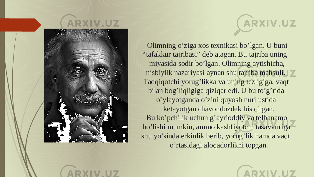 Olimning o’ziga xos texnikasi bo’lgan. U buni “tafakkur tajribasi” deb atagan. Bu tajriba uning miyasida sodir bo’lgan. Olimning aytishicha, nisbiylik nazariyasi aynan shu tajriba mahsuli. Tadqiqotchi yorug’likka va uning tezligiga, vaqt bilan bog’liqligiga qiziqar edi. U bu to’g’rida o’ylayotganda o’zini quyosh nuri ustida ketayotgan chavondozdek his qilgan. Bu ko’pchilik uchun g’ayrioddiy va telbanamo bo’lishi mumkin, ammo kashfiyotchi tasavvuriga shu yo’sinda erkinlik berib, yorug’lik hamda vaqt o’rtasidagi aloqadorlikni topgan. 