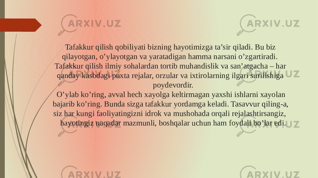 Tafakkur qilish qobiliyati bizning hayotimizga ta’sir qiladi. Bu biz qilayotgan, o’ylayotgan va yaratadigan hamma narsani o’zgartiradi. Tafakkur qilish ilmiy sohalardan tortib muhandislik va san’atgacha – har qanday kasbdagi puxta rejalar, orzular va ixtirolarning ilgari surilishiga poydevordir. O’ylab ko’ring, avval hech xayolga keltirmagan yaxshi ishlarni xayolan bajarib ko’ring. Bunda sizga tafakkur yordamga keladi. Tasavvur qiling-a, siz har kungi faoliyatingizni idrok va mushohada orqali rejalashtirsangiz, hayotingiz naqadar mazmunli, boshqalar uchun ham foydali bo’lar edi. 