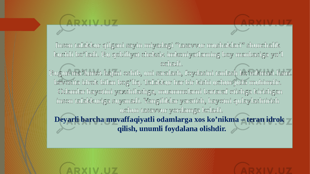 Inson tafakkur qilgani sayin miyadagi “tasavvur mushaklari” shunchalik kuchli bo’ladi. Bu qobiliyat cheksiz imkoniyatlarning boy manbasiga yo’l ochadi. Bugun ma’lumot hajmi oshib, uni saralash, foydasini tanlash ko’nikmasi ham bevosita idrok bilan bog’liq. Tafakkur har bir kishi uchun juda muhimdir. Odamlar hayotini yaxshilashga, muammolarni bartaraf etishga kirishgan inson tafakkuriga suyanadi. Yangiliklar yaratish, hayotni qulaylashtirish uchun tasavvur yordamga keladi. Deyarli barcha muvaffaqiyatli odamlarga xos ko’nikma – teran idrok qilish, unumli foydalana olishdir. 