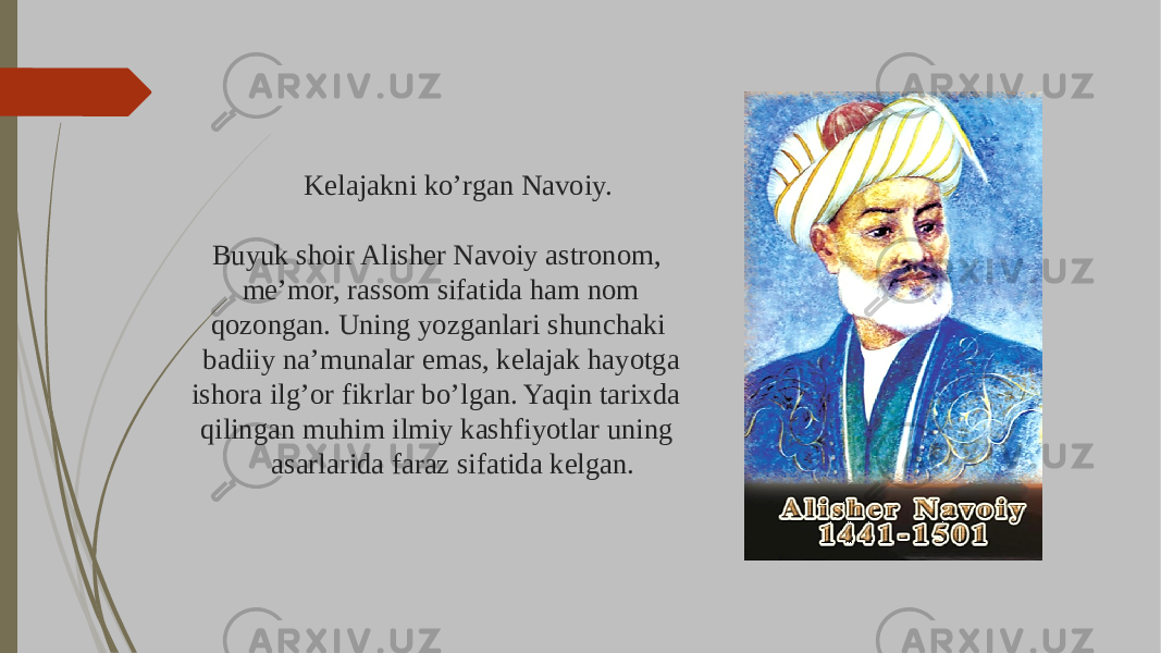 Kelajakni ko’rgan Navoiy. Buyuk shoir Alisher Navoiy astronom, me’mor, rassom sifatida ham nom qozongan. Uning yozganlari shunchaki badiiy na’munalar emas, kelajak hayotga ishora ilg’or fikrlar bo’lgan. Yaqin tarixda qilingan muhim ilmiy kashfiyotlar uning asarlarida faraz sifatida kelgan. 