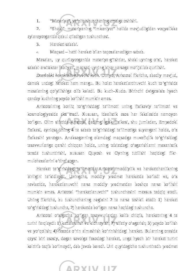 1. “Materiya”, ya’ni tushunchaning amalga oshishi. 2. “Shakl”- materiyaning “imkoniyat” holida mavjudligidan voqyelikka aylanayotganida qabul qiladigan tushunchasi. 3. Harakat sababi. 4. Maqsad – hatti-harakat bilan taqozalanadigan sabab. Masalan, uy qurilayotganida materiya-g ’ishtlar, shakl-uyning o’zi, harakat sababi-arxitektor faoliyati, maqsad-uyning biror narsaga mo’ljallab qurilishi. Dastlabki harakatlantiruvchi kuch. Dunyo, Aristotel fikricha, abadiy mavjud, demak undagi harakat ham mangu. Bu holat harakatlantiruvchi kuch to ’g’risida masalaning qo’yilishiga olib keladi. Bu kuch–Xudo. Birinchi dvigatelsiz hyech qanday kuchning paydo bo’lishi mumkin emas. Aristotelning borliq to ’g’risidagi ta’limoti uning fizikaviy ta’limoti va kosmologiyasida aks etadi. Xususan, idealistik asos har ikkalasida namoyon bo’lgan. Olim sifatida Aristotel qadimgi grek fizikasi, shu jumladan, Empedokl fizikasi, ayniqsa uning 4 ta sabab to’g’risidagi ta’limotiga suyangani holda, o’z fizikasini yaratgan. Anaksagorning olamdagi maqsadga muvofiqlik to’g’risidagi tasavvurlariga qarshi chiqqan holda, uning tabiatdagi o’zgarishlarni mexanistik tarzda tushuntirishi, xususan Quyosh va Oyning tutilishi haqidagi fikr- mulohazalarini e’tirof etgan. Harakat to ’g’risidagi ta’limotida Aristotel moddiylik va harakatchanlikning birligini ta’kidlaydi. Uningcha, moddiy predmet harakatda bo’ladi va, o’z navbatida, harakatlanuvchi narsa moddiy predmetdan boshqa narsa bo’lishi mumkin emas. Aristotel “harakatlanuvchi” tushunchasini maxsus tadqiq etadi. Uning fikricha, bu tushunchaning negizini 2 ta narsa tashkil etadi: 1) harakat to’g’risidagi tushuncha, 2) harakatda bo’lgan narsa haqidagi tushuncha. Aristotel o ’zigacha bo’lgan tasavvurlardan kelib chiqib, harakatning 4 ta turini farqlaydi: 1) kattalashish va kichrayish; 2) sifatiy o’zgarish; 3) paydo bo’lish va yo’qolish; 4) fazoda o’rin almashish ko’rinishidagi harakat. Bularning orasida qaysi biri asosiy, degan savolga fazodagi harakat, unga hyech bir harakat turini keltirib taqib bo’lmaydi, deb javob beradi. Uni quyidagicha tushuntiradi: predmet 