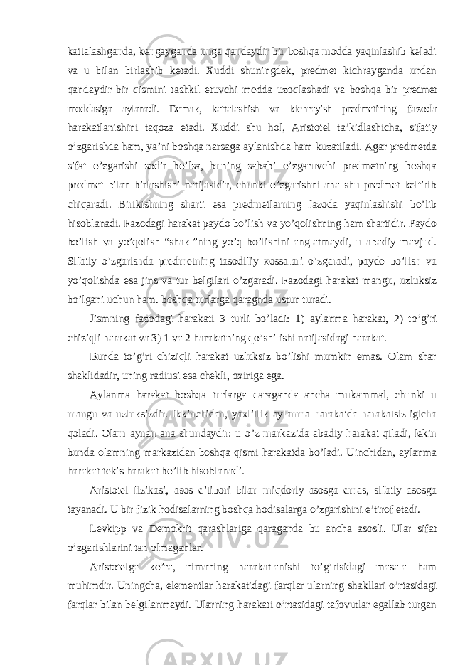 kattalashganda, kengayganda unga qandaydir bir boshqa modda yaqinlashib keladi va u bilan birlashib ketadi. Xuddi shuningdek, predmet kichrayganda undan qandaydir bir qismini tashkil etuvchi modda uzoqlashadi va boshqa bir predmet moddasiga aylanadi. Demak, kattalashish va kichrayish predmetining fazoda harakatlanishini taqoza etadi. Xuddi shu hol, Aristotel ta ’kidlashicha, sifatiy o’zgarishda ham, ya’ni boshqa narsaga aylanishda ham kuzatiladi. Agar predmetda sifat o’zgarishi sodir bo’lsa, buning sababi o’zgaruvchi predmetning boshqa predmet bilan birlashishi natijasidir, chunki o’zgarishni ana shu predmet keltirib chiqaradi. Birikishning sharti esa predmetlarning fazoda yaqinlashishi bo’lib hisoblanadi. Fazodagi harakat paydo bo’lish va yo’qolishning ham shartidir. Paydo bo’lish va yo’qolish “shakl”ning yo’q bo’lishini anglatmaydi, u abadiy mavjud. Sifatiy o’zgarishda predmetning tasodifiy xossalari o’zgaradi, paydo bo’lish va yo’qolishda esa jins va tur belgilari o’zgaradi. Fazodagi harakat mangu, uzluksiz bo’lgani uchun ham. boshqa turlarga qaragnda ustun turadi. Jismning fazodagi harakati 3 turli bo ’ladi: 1) aylanma harakat, 2) to’g’ri chiziqli harakat va 3) 1 va 2 harakatning qo’shilishi natijasidagi harakat. Bunda to ’g’ri chiziqli harakat uzluksiz bo’lishi mumkin emas. Olam shar shaklidadir, uning radiusi esa chekli, oxiriga ega. Aylanma harakat boshqa turlarga qaraganda ancha mukammal, chunki u mangu va uzluksizdir. Ikkinchidan, yaxlitlik aylanma harakatda harakatsizligicha qoladi. Olam aynan ana shundaydir: u o ’z markazida abadiy harakat qiladi, lekin bunda olamning markazidan boshqa qismi harakatda bo’ladi. Uinchidan, aylanma harakat tekis harakat bo’lib hisoblanadi. Aristotel fizikasi, asos e ’tibori bilan miqdoriy asosga emas, sifatiy asosga tayanadi. U bir fizik hodisalarning boshqa hodisalarga o’zgarishini e’tirof etadi. Levkipp va Demokrit qarashlariga qaraganda bu ancha asosli. Ular sifat o’zgarishlarini tan olmaganlar. Aristotelga ko ’ra, nimaning harakatlanishi to’g’risidagi masala ham muhimdir. Uningcha, elementlar harakatidagi farqlar ularning shakllari o’rtasidagi farqlar bilan belgilanmaydi. Ularning harakati o’rtasidagi tafovutlar egallab turgan 