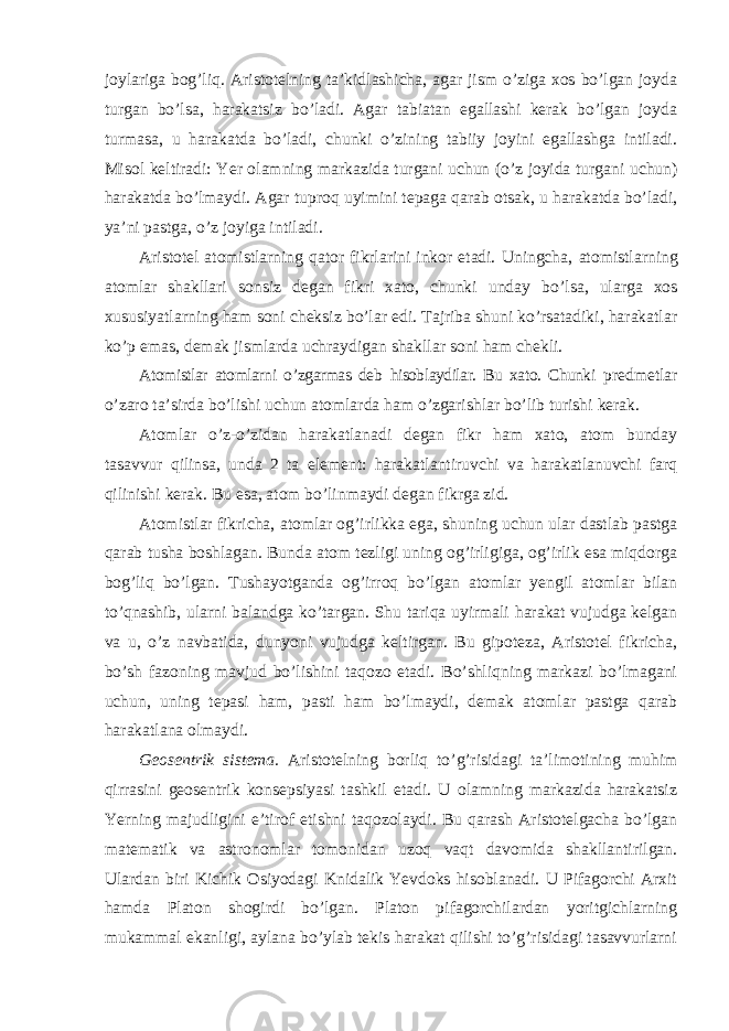 joylariga bog’liq. Aristotelning ta’kidlashicha, agar jism o’ziga xos bo’lgan joyda turgan bo’lsa, harakatsiz bo’ladi. Agar tabiatan egallashi kerak bo’lgan joyda turmasa, u harakatda bo’ladi, chunki o’zining tabiiy joyini egallashga intiladi. Misol keltiradi: Yer olamning markazida turgani uchun (o’z joyida turgani uchun) harakatda bo’lmaydi. Agar tuproq uyimini tepaga qarab otsak, u harakatda bo’ladi, ya’ni pastga, o’z joyiga intiladi. Aristotel atomistlarning qator fikrlarini inkor etadi. Uningcha, atomistlarning atomlar shakllari sonsiz degan fikri xato, chunki unday bo ’lsa, ularga xos xususiyatlarning ham soni cheksiz bo’lar edi. Tajriba shuni ko’rsatadiki, harakatlar ko’p emas, demak jismlarda uchraydigan shakllar soni ham chekli. Atomistlar atomlarni o ’zgarmas deb hisoblaydilar. Bu xato. Chunki predmetlar o ’zaro ta’sirda bo’lishi uchun atomlarda ham o’zgarishlar bo’lib turishi kerak. Atomlar o ’z-o’zidan harakatlanadi degan fikr ham xato, atom bunday tasavvur qilinsa, unda 2 ta element: harakatlantiruvchi va harakatlanuvchi farq qilinishi kerak. Bu esa, atom bo’linmaydi degan fikrga zid. Atomistlar fikricha, atomlar og ’irlikka ega, shuning uchun ular dastlab pastga qarab tusha boshlagan. Bunda atom tezligi uning og’irligiga, og’irlik esa miqdorga bog’liq bo’lgan. Tushayotganda og’irroq bo’lgan atomlar yengil atomlar bilan to’qnashib, ularni balandga ko’targan. Shu tariqa uyirmali harakat vujudga kelgan va u, o’z navbatida, dunyoni vujudga keltirgan. Bu gipoteza, Aristotel fikricha, bo’sh fazoning mavjud bo’lishini taqozo etadi. Bo’shliqning markazi bo’lmagani uchun, uning tepasi ham, pasti ham bo’lmaydi, demak atomlar pastga qarab harakatlana olmaydi. Geosentrik sistema. Aristotelning borliq to ’g’risidagi ta’limotining muhim qirrasini geosentrik konsepsiyasi tashkil etadi. U olamning markazida harakatsiz Yerning majudligini e’tirof etishni taqozolaydi. Bu qarash Aristotelgacha bo’lgan matematik va astronomlar tomonidan uzoq vaqt davomida shakllantirilgan. Ulardan biri Kichik Osiyodagi Knidalik Yevdoks hisoblanadi. U Pifagorchi Arxit hamda Platon shogirdi bo’lgan. Platon pifagorchilardan yoritgichlarning mukammal ekanligi, aylana bo’ylab tekis harakat qilishi to’g’risidagi tasavvurlarni 