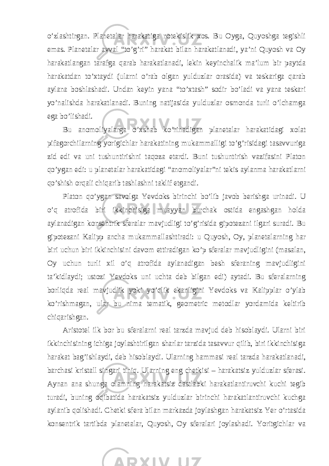 o’zlashtirgan. Planetalar harakatiga notekislik xos. Bu Oyga, Quyoshga tegishli emas. Planetalar avval “to’g’ri” harakat bilan harakatlanadi, ya’ni Quyosh va Oy harakatlangan tarafga qarab harakatlanadi, lekin keyinchalik ma’lum bir paytda harakatdan to’xtaydi (ularni o’rab olgan yulduzlar orasida) va teskariga qarab aylana boshlashadi. Undan keyin yana “to’xtash” sodir bo’ladi va yana teskari yo’nalishda harakatlanadi. Buning natijasida yulduzlar osmonda turli o’lchamga ega bo’lishadi. Bu anomoliyalarga o ’xshab ko’rinadigan planetalar harakatidagi xolat pifagorchilarning yorigichlar harakatining mukammalligi to’g’risidagi tasavvuriga zid edi va uni tushuntirishni taqoza etardi. Buni tushuntirish vazifasini Platon qo’ygan edi: u planetalar harakatidagi “anomoliyalar”ni tekis aylanma harakatlarni qo’shish orqali chiqarib tashlashni taklif etgandi. Platon qo ’ygan savolga Yevdoks birinchi bo’lib javob berishga urinadi. U o’q atrofida biri ikkinchisiga muayyan burchak ostida engashgan holda aylanadigan konsentrik sferalar mavjudligi to’g’risida gipotezani ilgari suradi. Bu gipotezani Kalipp ancha mukammallashtiradi: u Quyosh, Oy, planetalarning har biri uchun biri ikkinchisini davom ettiradigan ko’p sferalar mavjudligini (masalan, Oy uchun turli xil o’q atrofida aylanadigan besh sferaning mavjudligini ta ’kidlaydi; ustozi Yevdoks uni uchta deb bilgan edi) aytadi. Bu sferalarning borliqda real mavjudlik yoki yo’qlik ekanligini Yevdoks va Kalipplar o’ylab ko’rishmagan, ular bu nima tematik, geometric metodlar yordamida keltirib chiqarishgan. Aristotel ilk bor bu sferalarni real tarzda mavjud deb hisoblaydi. Ularni biri ikkinchisining ichiga joylashtirilgan sharlar tarzida tasavvur qilib, biri ikkinchisiga harakat bag ’ishlaydi, deb hisoblaydi. Ularning hammasi real tarzda harakatlanadi, barchasi kristall singari tiniq. Ularning eng chetkisi – harakatsiz yulduzlar sferasi. Aynan ana shunga olamning harakatsiz dastlabki harakatlantiruvchi kuchi tegib turadi, buning oqibatida harakatsiz yulduzlar birinchi harakatlantiruvchi kuchga aylanib qolishadi. Chetki sfera bilan markazda joylashgan harakatsiz Yer o’rtasida konsentrik tartibda planetalar, Quyosh, Oy sferalari joylashadi. Yoritgichlar va 