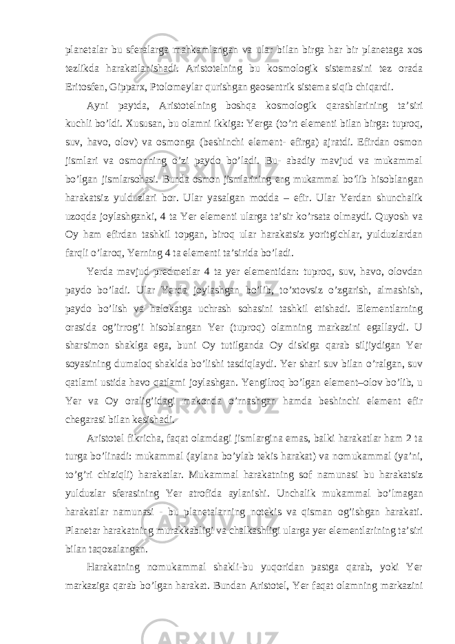 planetalar bu sferalarga mahkamlangan va ular bilan birga har bir planetaga xos tezlikda harakatlanishadi. Aristotelning bu kosmologik sistemasini tez orada Eritosfen, Gipparx, Ptolomeylar qurishgan geosentrik sistema siqib chiqardi. Ayni paytda, Aristotelning boshqa kosmologik qarashlarining ta ’siri kuchli bo’ldi. Xususan, bu olamni ikkiga: Yerga (to’rt elementi bilan birga: tuproq, suv, havo, olov) va osmonga (beshinchi element- efirga) ajratdi. Efirdan osmon jismlari va osmonning o’zi paydo bo’ladi. Bu- abadiy mavjud va mukammal bo’lgan jismlarsohasi. Bunda osmon jismlarining eng mukammal bo’lib hisoblangan harakatsiz yulduzlari bor. Ular yasalgan modda – efir. Ular Yerdan shunchalik uzoqda joylashganki, 4 ta Yer elementi ularga ta’sir ko’rsata olmaydi. Quyosh va Oy ham efirdan tashkil topgan, biroq ular harakatsiz yoritgichlar, yulduzlardan farqli o’laroq, Yerning 4 ta elementi ta’sirida bo’ladi. Yerda mavjud predmetlar 4 ta yer elementidan: tuproq, suv, havo, olovdan paydo bo ’ladi. Ular Yerda joylashgan bo’lib, to’xtovsiz o’zgarish, almashish, paydo bo’lish va halokatga uchrash sohasini tashkil etishadi. Elementlarning orasida og’irrog’i hisoblangan Yer (tuproq) olamning markazini egallaydi. U sharsimon shaklga ega, buni Oy tutilganda Oy diskiga qarab siljiydigan Yer soyasining dumaloq shaklda bo’lishi tasdiqlaydi. Yer shari suv bilan o’ralgan, suv qatlami ustida havo qatlami joylashgan. Yengilroq bo’lgan element–olov bo’lib, u Yer va Oy oralig’idagi makonda o’rnashgan hamda beshinchi element efir chegarasi bilan kesishadi. Aristotel fikricha, faqat olamdagi jismlargina emas, balki harakatlar ham 2 ta turga bo ’linadi: mukammal (aylana bo’ylab tekis harakat) va nomukammal (ya’ni, to’g’ri chiziqli) harakatlar. Mukammal harakatning sof namunasi bu harakatsiz yulduzlar sferasining Yer atrofida aylanishi. Unchalik mukammal bo ’lmagan harakatlar namunasi - bu planetalarning notekis va qisman og’ishgan harakati. Planetar harakatning murakkabligi va chalkashligi ularga yer elementlarining ta’siri bilan taqozalangan. Harakatning nomukammal shakli-bu yuqoridan pastga qarab, yoki Yer markaziga qarab bo ’lgan harakat. Bundan Aristotel, Yer faqat olamning markazini 
