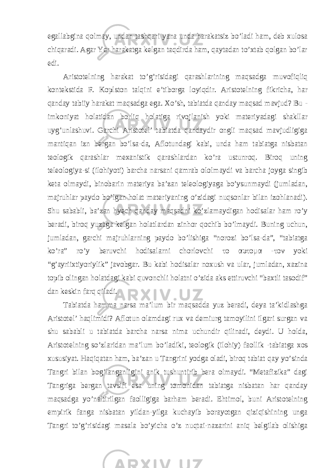 egallabgina qolmay, undan tashqari yana unda harakatsiz bo’ladi ham, deb xulosa chiqaradi. Agar Yer harakatga kelgan taqdirda ham, qaytadan to’xtab qolgan bo’lar edi. Aristotelning harakat to ’g’risidagi qarashlarining maqsadga muvofiqliq kontekstida F. Koplston talqini e’tiborga loyiqdir. Aristotelning fikricha, har qanday tabiiy harakat maqsadga ega. Xo’sh, tabiatda qanday maqsad mavjud? Bu - imkoniyat holatidan borliq holatiga rivojlanish yoki materiyadagi shakllar uyg’unlashuvi. Garchi Aristotel’ tabiatda qandaydir ongli maqsad mavjudligiga mantiqan izn bergan bo’lsa-da, Aflotundagi kabi, unda ham tabiatga nisbatan teologik qarashlar mexanistik qarashlardan ko’ra ustunroq. Biroq uning teleologiya-si (ilohiyoti) barcha narsani qamrab ololmaydi va barcha joyga singib keta olmaydi, binobarin materiya ba’zan teleologiyaga bo’ysunmaydi (jumladan, majruhlar paydo bo’lgan holat materiyaning o’zidagi nuqsonlar bilan izohlanadi). Shu sababli, ba’zan hyech qanday maqsadni ko’zlamaydigan hodisalar ham ro’y beradi, biroq yuzaga kelgan holatlardan zinhor qochib bo’lmaydi. Buning uchun, jumladan, garchi majruhlarning paydo bo’lishiga “norozi bo’lsa-da”, “tabiatga ko’ra” ro’y beruvchi hodisalarni chorlovchi το αυτομα -τον yoki “g’ayriixtiyoriylik” javobgar. Bu kabi hodisalar noxush va ular, jumladan, xazina topib olingan holatdagi kabi quvonchli holatni o’zida aks ettiruvchi “baxtli tasodif” dan keskin farq qiladi. Tabiatda hamma narsa ma ’lum bir maqsadda yuz beradi, deya ta’kidlashga Aristotel’ haqlimidi? Aflotun olamdagi rux va demiurg tamoyilini ilgari surgan va shu sababli u tabiatda barcha narsa nima uchundir qilinadi, deydi. U holda, Aristotelning so’zlaridan ma’lum bo’ladiki, teologik (ilohiy) faollik - tabiatga xos xususiyat. Haqiqatan ham, ba’zan u Tangrini yodga oladi, biroq tabiat qay yo’sinda Tangri bilan bog’langanligini anik tushuntirib bera olmaydi. “Metafizika” dagi Tangriga bergan tavsifi esa uning tomonidan tabiatga nisbatan har qanday maqsadga yo’naltirilgan faolligiga barham beradi. Ehtimol, buni Aristotelning empirik fanga nisbatan yildan-yilga kuchayib borayotgan qiziqishining unga Tangri to’g’risidagi masala bo’yicha o’z nuqtai-nazarini aniq belgilab olishiga 