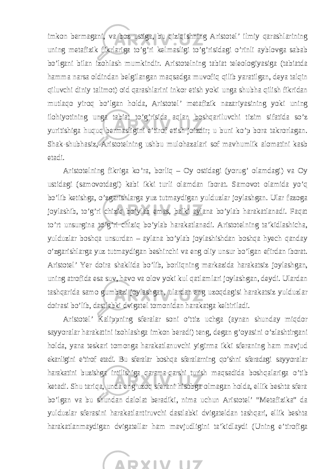 imkon bermagani, va boz ustiga, bu qiziqishning Aristotel’ ilmiy qarashlarining uning metafizik fikrlariga to’g’ri kelmasligi to’g’risidagi o’rinli ayblovga sabab bo’lgani bilan izohlash mumkindir. Aristotelning tabiat teleologiyasiga (tabiatda hamma narsa oldindan belgilangan maqsadga muvofiq qilib yaratilgan, deya talqin qiluvchi diniy talimot) oid qarashlarini inkor etish yoki unga shubha qilish fikridan mutlaqo yiroq bo ’lgan holda, Aristotel’ metafizik nazariyasining yoki uning ilohiyotining unga tabiat to’g’risida aqlan boshqariluvchi tizim sifatida so’z yuritishiga huquq bermasligini e’tirof etish joizdir; u buni ko’p bora takrorlagan. Shak-shubhasiz, Aristotelning ushbu mulohazalari sof mavhumlik alomatini kasb etadi. Aristotelning fikriga ko ’ra, borliq – Oy ostidagi (yorug’ olamdagi) va Oy ustidagi (samovotdagi) kabi ikki turli olamdan iborat. Samovot olamida yo’q bo’lib ketishga, o’zgarishlarga yuz tutmaydigan yulduzlar joylashgan. Ular fazoga joylashib, to’g’ri chiziq bo’ylab emas, balki aylana bo’ylab harakatlanadi. Faqat to’rt unsurgina to’g’ri chiziq bo’ylab harakatlanadi. Aristotelning ta’kidlashicha, yulduzlar boshqa unsurdan – aylana bo’ylab joylashishdan boshqa hyech qanday o’zgarishlarga yuz tutmaydigan beshinchi va eng oliy unsur bo’lgan efirdan iborat. Aristotel’ Yer doira shaklida bo’lib, borliqning markazida harakatsiz joylashgan, uning atrofida esa suv, havo va olov yoki kul qatlamlari joylashgan, deydi. Ulardan tashqarida samo gumbazi joylashgan, ulardan eng uzoqdagisi harakatsiz yulduzlar doirasi bo’lib, dastlabki dvigatel tomonidan harakatga keltiriladi. Aristotel ’ Kalippning sferalar soni o’ttiz uchga (aynan shunday miqdor sayyoralar harakatini izohlashga imkon beradi) teng, degan g’oyasini o’zlashtirgani holda, yana teskari tomonga harakatlanuvchi yigirma ikki sferaning ham mavjud ekanligini e’tirof etadi. Bu sferalar boshqa sferalarning qo’shni sferadagi sayyoralar harakatini buzishga intilishiga qarama-qarshi turish maqsadida boshqalariga o ’tib ketadi. Shu tariqa, unda eng uzoq sferani hisobga olmagan holda, ellik beshta sfera bo’lgan va bu shundan dalolat beradiki, nima uchun Aristotel’ “Metafizika” da yulduzlar sferasini harakatlantiruvchi dastlabki dvigateldan tashqari, ellik beshta harakatlanmaydigan dvigatellar ham mavjudligini ta’kidlaydi (Uning e’tirofiga 